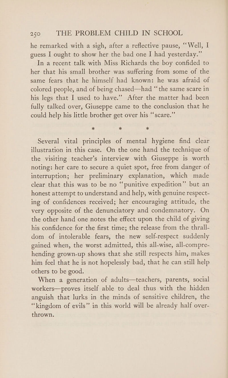 he remarked with a sigh, after a reflective pause, “‘Well, I guess I ought to show her the bad one I had yesterday.” In a recent talk with Miss Richards the boy confided to her that his small brother was suffering from some of the same fears that he himself had known: he was afraid of colored people, and of being chased—had “‘the same scare 1n his legs that I used to have.” After the matter had been fully talked over, Giuseppe came to the conclusion that he could help his little brother get over his “scare.” * * * Several vital principles of mental hygiene find clear illustration in this case. On the one hand the technique of the visiting teacher’s interview with Giuseppe is worth noting: her care to secure a quiet spot, free from danger of interruption; her preliminary explanation, which made clear that this was to be no “punitive expedition”? but an honest attempt to understand and help, with genuine respect- ing of confidences received; her encouraging attitude, the very opposite of the denunciatory and condemnatory. On the other hand one notes the effect upon the child of giving his confidence for the first time; the release from the thrall- dom of intolerable fears, the new self-respect suddenly gained when, the worst admitted, this all-wise, all-compre- hending grown-up shows that she still respects him, makes him feel that he is not hopelessly bad, that he can still help others to be good. When a generation of adults—teachers, parents, social workers—proves itself able to deal thus with the hidden anguish that lurks in the minds of sensitive children, the “kingdom of evils” in this world will be already half over- thrown.