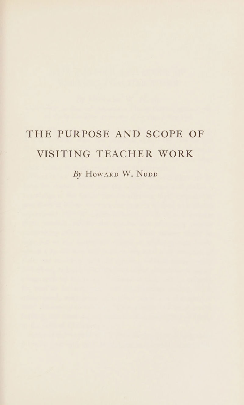 THE PURPOSE AND SCOPE OF VISITING TEACHER WORK By Howarp W. Nupp