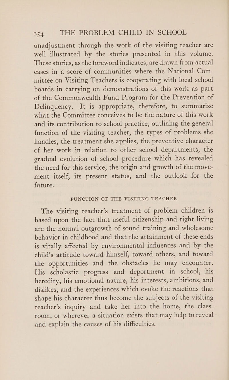 unadjustment through the work of the visiting teacher are well illustrated by the stories presented in this volume. These stories, as the foreword indicates, are drawn from actual cases in a score of communities where the National Com- mittee on Visiting Teachers is cooperating with local school boards in carrying on demonstrations of this work as part of the Commonwealth Fund Program for the Prevention of Delinquency. It is appropriate, therefore, to summarize what the Committee conceives to be the nature of this work and its contribution to school practice, outlining the general function of the visiting teacher, the types of problems she handles, the treatment she applies, the preventive character of her work in relation to other school departments, the gradual evolution of school procedure which has revealed the need for this service, the origin and growth of the move- ment itself, its present status, and the outlook for the future. FUNCTION OF THE VISITING TEACHER The visiting teacher’s treatment of problem children 1s based upon the fact that useful citizenship and right living are the normal outgrowth of sound training and wholesome behavior in childhood and that the attainment of these ends is vitally affected by environmental influences and by the child’s attitude toward himself, toward others, and toward the opportunities and the obstacles he may encounter. His scholastic progress and deportment in school, his heredity, his emotional nature, his interests, ambitions, and dislikes, and the experiences which evoke the reactions that shape his character thus become the subjects of the visiting teacher’s inquiry and take her into the home, the class- room, or wherever a situation exists that may help to reveal and explain the causes of his difficulties.