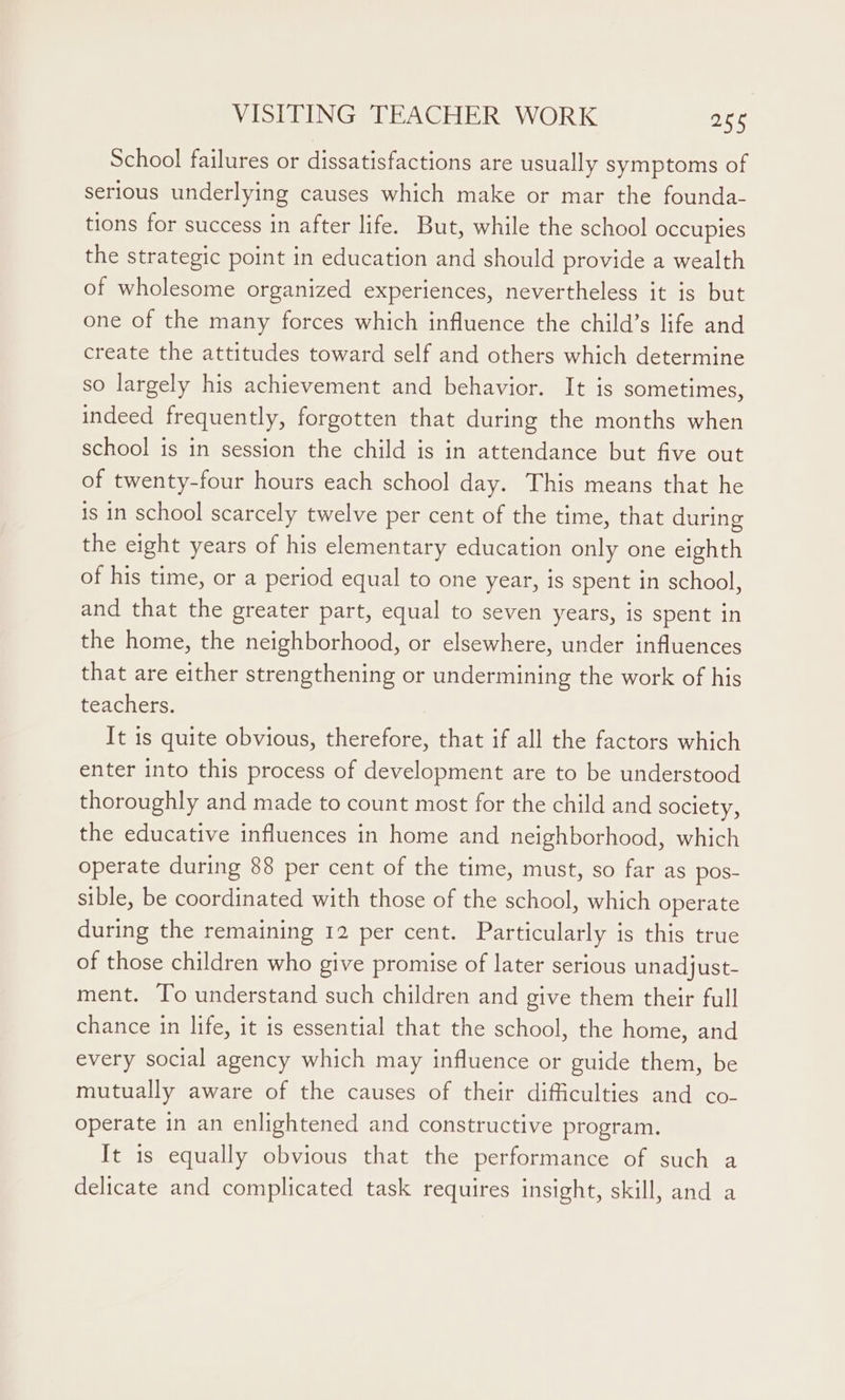 School failures or dissatisfactions are usually symptoms of serious underlying causes which make or mar the founda- tions for success in after life. But, while the school occupies the strategic point in education and should provide a wealth of wholesome organized experiences, nevertheless it is but one of the many forces which influence the child’s life and create the attitudes toward self and others which determine so largely his achievement and behavior. It is sometimes, indeed frequently, forgotten that during the months when school is in session the child is in attendance but five out of twenty-four hours each school day. This means that he is in school scarcely twelve per cent of the time, that during the eight years of his elementary education only one eighth of his time, or a period equal to one year, is spent in school, and that the greater part, equal to seven years, is spent in the home, the neighborhood, or elsewhere, under influences that are either strengthening or undermining the work of his teachers. It 1s quite obvious, therefore, that if all the factors which enter into this process of development are to be understood thoroughly and made to count most for the child and society, the educative influences in home and neighborhood, which operate during 88 per cent of the time, must, so far as pos- sible, be coordinated with those of the school, which operate during the remaining 12 per cent. Particularly is this true of those children who give promise of later serious unadjust- ment. To understand such children and give them their full chance in life, it is essential that the school, the home, and every social agency which may influence or guide them, be mutually aware of the causes of their difficulties and co- operate in an enlightened and constructive program. It is equally obvious that the performance of such a delicate and complicated task requires insight, skill, and a