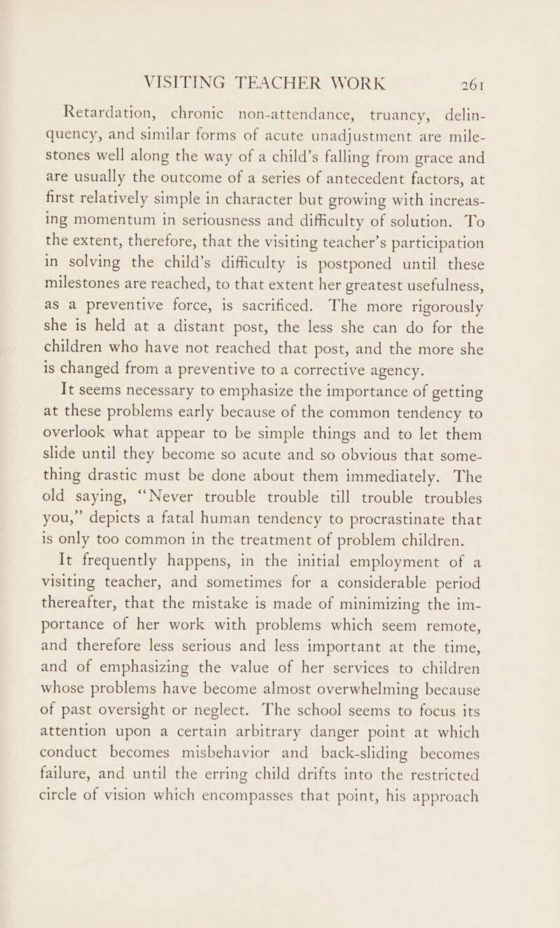 Retardation, chronic non-attendance, truancy.) delin- quency, and similar forms of acute unadjustment are mile- stones well along the way of a child’s falling from grace and are usually the outcome of a series of antecedent factors, at first relatively simple in character but growing with increas- ing momentum in seriousness and difficulty of solution. To the extent, therefore, that the visiting teacher’s participation in solving the child’s difficulty is postponed until these milestones are reached, to that extent her greatest usefulness, as a preventive force, is sacrificed. The more rigorously she is held at a distant post, the less she can do for the children who have not reached that post, and the more she is changed from a preventive to a corrective agency. It seems necessary to emphasize the importance of getting at these problems early because of the common tendency to overlook what appear to be simple things and to let them slide until they become so acute and so obvious that some- thing drastic must be done about them immediately. The old saying, “Never trouble trouble till trouble troubles you,’ depicts a fatal human tendency to procrastinate that is only too common in the treatment of problem children. It frequently happens, in the initial employment of a visiting teacher, and sometimes for a considerable period thereafter, that the mistake is made of minimizing the im- portance of her work with problems which seem remote, and therefore less serious and less important at the time, and of emphasizing the value of her services to children whose problems have become almost overwhelming because of past oversight or neglect. The school seems to focus its attention upon a certain arbitrary danger point at which conduct becomes misbehavior and back-sliding becomes failure, and until the erring child drifts into the restricted circle of vision which encompasses that point, his approach