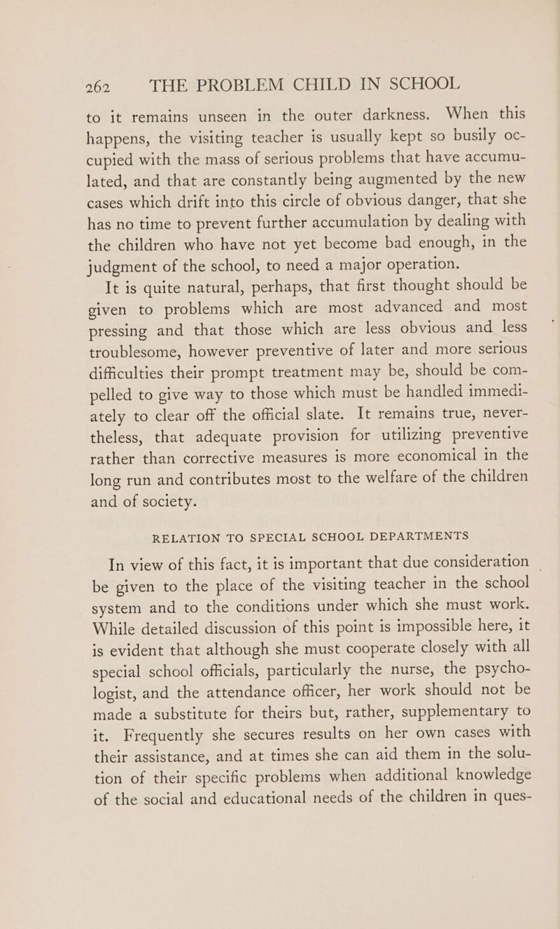 to it remains unseen in the outer darkness. When this happens, the visiting teacher is usually kept so busily oc- cupied with the mass of serious problems that have accumu- lated, and that are constantly being augmented by the new cases which drift into this circle of obvious danger, that she has no time to prevent further accumulation by dealing with the children who have not yet become bad enough, in the judgment of the school, to need a major operation. It is quite natural, perhaps, that first thought should be given to problems which are most advanced and most pressing and that those which are less obvious and less troublesome, however preventive of later and more serious difficulties their prompt treatment may be, should be com- pelled to give way to those which must be handled immedi- ately to clear off the official slate. It remains true, never- theless, that adequate provision for utilizing preventive rather than corrective measures is more economical in the long run and contributes most to the welfare of the children and of society. RELATION TO SPECIAL SCHOOL DEPARTMENTS In view of this fact, it is important that due consideration _ be given to the place of the visiting teacher in the school system and to the conditions under which she must work. While detailed discussion of this point is impossible here, it is evident that although she must cooperate closely with all special school officials, particularly the nurse, the psycho- logist, and the attendance officer, her work should not be made a substitute for theirs but, rather, supplementary to it. Frequently she secures results on her own cases with their assistance, and at times she can aid them in the solu- tion of their specific problems when additional knowledge of the social and educational needs of the children in ques-