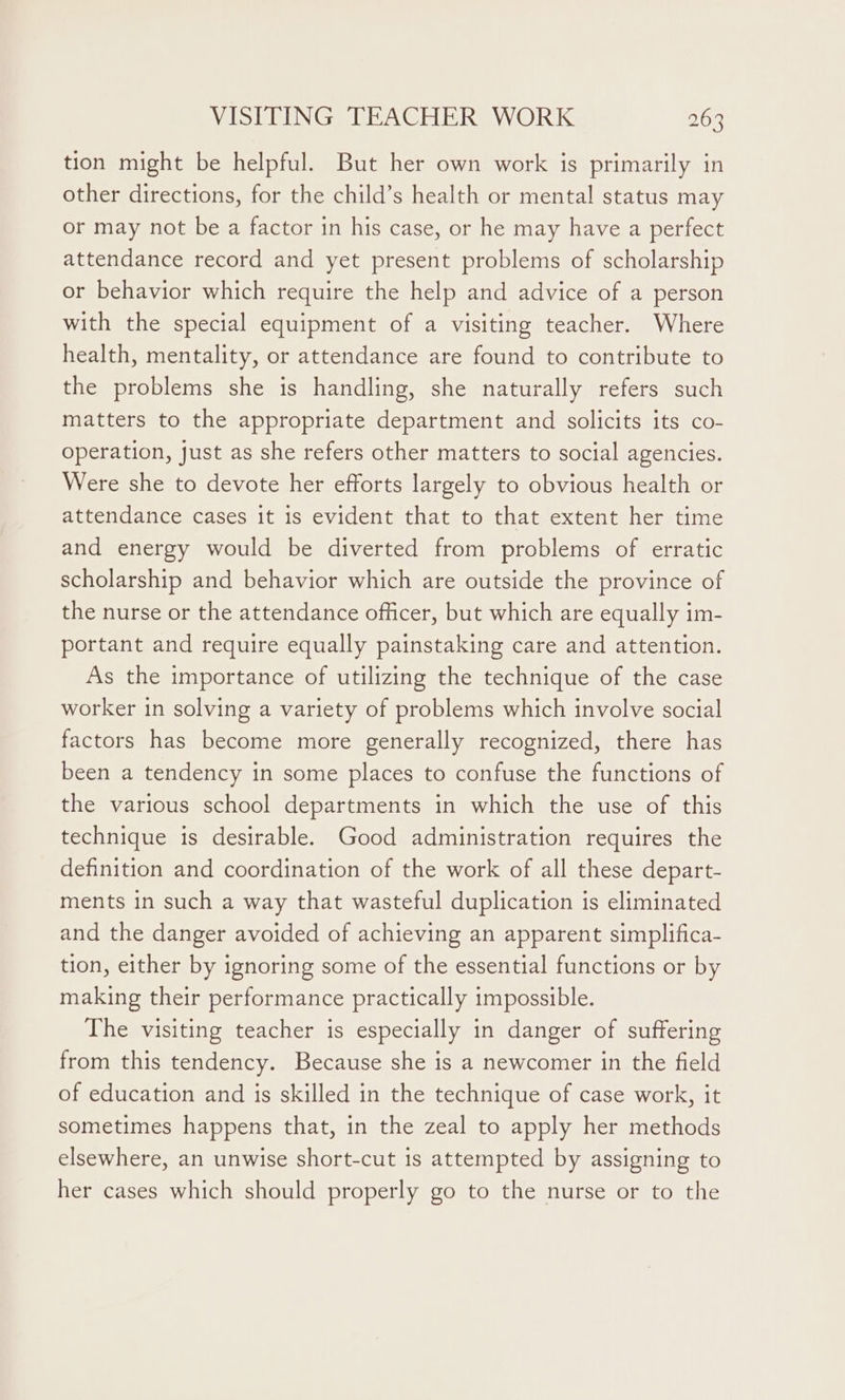 tion might be helpful. But her own work is primarily in other directions, for the child’s health or mental status may or may not be a factor in his case, or he may have a perfect attendance record and yet present problems of scholarship or behavior which require the help and advice of a person with the special equipment of a visiting teacher. Where health, mentality, or attendance are found to contribute to the problems she is handling, she naturally refers such matters to the appropriate department and solicits its co- operation, just as she refers other matters to social agencies. Were she to devote her efforts largely to obvious health or attendance cases it is evident that to that extent her time and energy would be diverted from problems of erratic scholarship and behavior which are outside the province of the nurse or the attendance officer, but which are equally im- portant and require equally painstaking care and attention. As the importance of utilizing the technique of the case worker in solving a variety of problems which involve social factors has become more generally recognized, there has been a tendency in some places to confuse the functions of the various school departments in which the use of this technique is desirable. Good administration requires the definition and coordination of the work of all these depart- ments in such a way that wasteful duplication is eliminated and the danger avoided of achieving an apparent simplifica- tion, either by ignoring some of the essential functions or by making their performance practically impossible. The visiting teacher is especially in danger of suffering from this tendency. Because she is a newcomer in the field of education and is skilled in the technique of case work, it sometimes happens that, in the zeal to apply her methods elsewhere, an unwise short-cut is attempted by assigning to her cases which should properly go to the nurse or to the