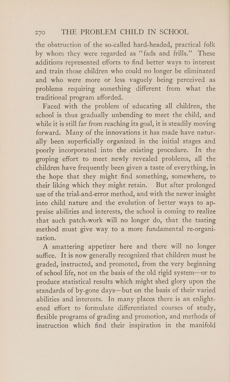 the obstruction of the so-called hard-headed, practical folk by whom they were regarded as “fads and frills.” These additions represented efforts to find better ways to interest and train those children who could no longer be eliminated and who were more or less vaguely being perceived as problems requiring something different from what the traditional program afforded. Faced with the problem of educating all children, the school is thus gradually unbending to meet the child, and while it is still far from reaching its goal, it is steadily moving forward. Many of the innovations it has made have natur- ally been superficially organized in the initial stages and poorly incorporated into the existing procedure. In the groping effort to meet newly revealed problems, all the children have frequently been given a taste of everything, in the hope that they might find something, somewhere, to their liking which they might retain. But after prolonged use of the trial-and-error method, and with the newer insight into child nature and the evolution of better ways to ap- praise abilities and interests, the school is coming to realize that such patch-work will no longer do, that the tasting method must give way to a more fundamental re-organi- zation. A smattering appetizer here and there will no longer suffice. It is now generally recognized that children must be graded, instructed, and promoted, from the very beginning of school life, not on the basis of the old rigid system—or to produce statistical results which might shed glory upon the standards of by-gone days—but on the basis of their varied abilities and interests. In many places there 1s an enlight- ened effort to formulate differentiated courses of study, flexible programs of grading and promotion, and methods of instruction which find their inspiration in the manifold