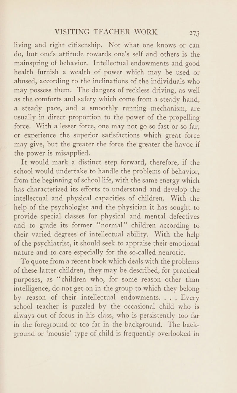 living and right citizenship. Not what one knows or can do, but one’s attitude towards one’s self and others is the mainspring of behavior. Intellectual endowments and good health furnish a wealth of power which may be used or abused, according to the inclinations of the individuals who may possess them. The dangers of reckless driving, as well as the comforts and safety which come from a steady hand, a steady pace, and a smoothly running mechanism, are usually in direct proportion to the power of the propelling force. With a lesser force, one may not go so fast or so far, or experience the superior satisfactions which great force may give, but the greater the force the greater the havoc if the power is misapplied. It would mark a distinct step forward, therefore, if the school would undertake to handle the problems of behavior, from the beginning of school life, with the same energy which has characterized its efforts to understand and develop the intellectual and physical capacities of children. With the help of the psychologist and the physician it has sought to provide special classes for physical and mental defectives and to grade its former “normal” children according to their varied degrees of intellectual ability. With the help of the psychiatrist, it should seek to appraise their emotional nature and to care especially for the so-called neurotic. To quote from a recent book which deals with the problems of these latter children, they may be described, for practical purposes, as “children who, for some reason other than intelligence, do not get on in the group to which they belong by reason of their intellectual endowments. . . . Every school teacher 1s puzzled by the occasional child who is always out of focus in his class, who is persistently too far in the foreground or too far in the background. The back- ground or ‘mousie’ type of child is frequently overlooked in