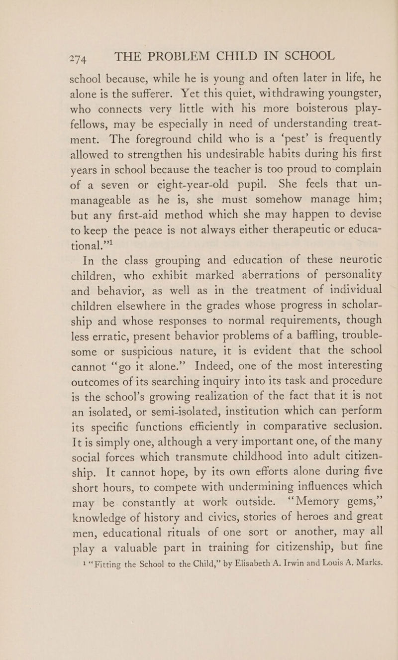 school because, while he is young and often later in life, he alone is the sufferer. Yet this quiet, withdrawing youngster, who connects very little with his more boisterous play- fellows, may be especially in need of understanding treat- ment. The foreground child who is a ‘pest’ is frequently allowed to strengthen his undesirable habits during his first years in school because the teacher is too proud to complain of a seven or eight-year-old pupil. She feels that un- manageable as he is, she must somehow manage him; but any first-aid method which she may happen to devise to keep the peace is not always either therapeutic or educa- tional,” In the class grouping and education of these neurotic children, who exhibit marked aberrations of personality and behavior, as well as in the treatment of individual children elsewhere in the grades whose progress in scholar- ship and whose responses to normal requirements, though less erratic, present behavior problems of a bafHling, trouble- some or suspicious nature, it is evident that the school cannot “go it alone.” Indeed, one of the most interesting outcomes of its searching inquiry into its task and procedure is the school’s growing realization of the fact that it is not an isolated, or semi-isolated, institution which can perform its specific functions efficiently in comparative seclusion. It is simply one, although a very important one, of the many social forces which transmute childhood into adult citizen- ship. It cannot hope, by its own efforts alone during five short hours, to compete with undermining influences which may be constantly at work outside. “Memory gems,” knowledge of history and civics, stories of heroes and great men, educational rituals of one sort or another, may all play a valuable part in training for citizenship, but fine 1 “Fitting the School to the Child,” by Elisabeth A. Irwin and Louis A, Marks.