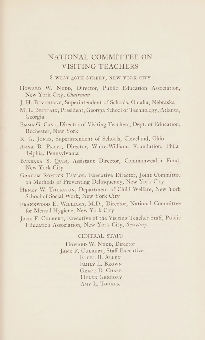 NATIONAL COMMITTEE ON VISITING TEACHERS 8 WEST 40TH STREET, NEW YORK CITY Howarp.W. Nupp, Director, Public Education Association, New York City, Chairman J. H. Beveripce, Superintendent of Schools, Omaha, Nebraska M.L. Brirratn, President, Georgia School of Technology, Atlanta, Georgia Emma G. Case, Director of Visiting Teachers, Dept. of Education, Rochester, New York R. G. Jones, Superintendent of Schools, Cleveland, Ohio Anna B. Pratt, Director, White-Williams Foundation, Phila- delphia, Pennsylvania Barpara S. Quin, Assistant Director, Commonwealth Fund, New York City GraHaM Romeyn Tay tor, Executive Director, Joint Committee on Methods of Preventing Delinquency, New York City Henry W. Tuurston, Department of Child Welfare, New York School of Social Work, New York City Frankwoop E. Witiiams, M.D., Director, National Committee for Mental Hygiene, New York City Jane F. Cutsert, Executive of the Visiting Teacher Staff, Public Education Association, New York City, Secretary CENTRAL STAFF Howarp W. Nupp, Director Jane IF’, CutsBert, Staff Executive ETHEL B. ALLEN Emity L. Brown Grace D. CHASE HELEN GREGORY Amy L. Tooker