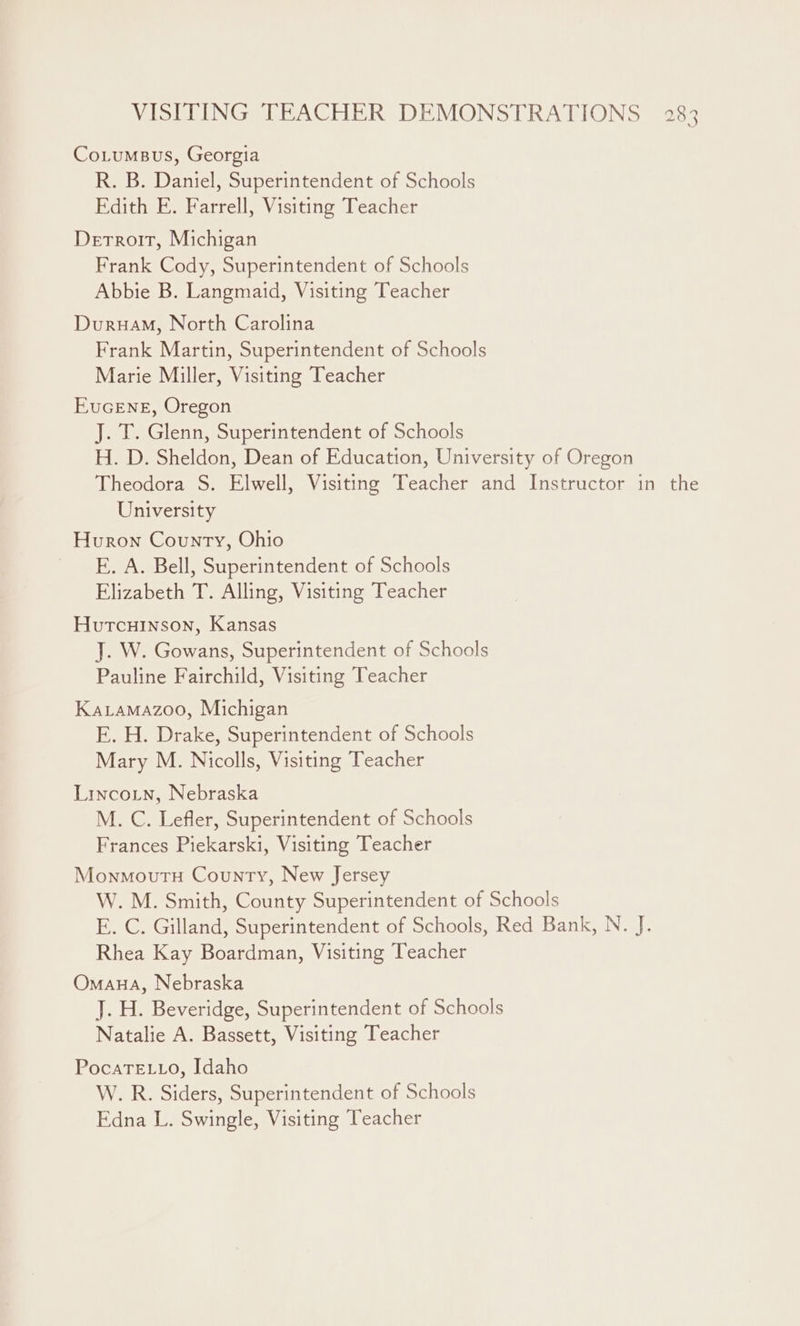 VISITING TEACHER DEMONSTRATIONS Co.tumsvus, Georgia R. B. Daniel, Superintendent of Schools Edith E. Farrell, Visiting Teacher Detroit, Michigan Frank Cody, Superintendent of Schools Abbie B. Langmaid, Visiting Teacher DuruaM, North Carolina Frank Martin, Superintendent of Schools Marie Miller, Visiting Teacher EuGcENE, Oregon J. T. Glenn, Superintendent of Schools H. D. Sheldon, Dean of Education, University of Oregon Theodora S. Elwell, Visiting Teacher and Instructor in the University pb oo CO’ Huron County, Ohio E. A. Bell, Superintendent of Schools Elizabeth T. Alling, Visiting Teacher Hutcuinson, Kansas J. W. Gowans, Superintendent of Schools Pauline Fairchild, Visiting Teacher Karamazoo, Michigan E. H. Drake, Superintendent of Schools Mary M. Nicolls, Visiting Teacher Lincoin, Nebraska M. C. Lefler, Superintendent of Schools Frances Piekarski, Visiting Teacher Monmoutu County, New Jersey W. M. Smith, County Superintendent of Schools E. C. Gilland, Superintendent of Schools, Red Bank, N. J. Rhea Kay Boardman, Visiting Teacher Omana, Nebraska J. H. Beveridge, Superintendent of Schools Natalie A. Bassett, Visiting Teacher PocaTELLo, Idaho W. R. Siders, Superintendent of Schools Edna L. Swingle, Visiting Teacher