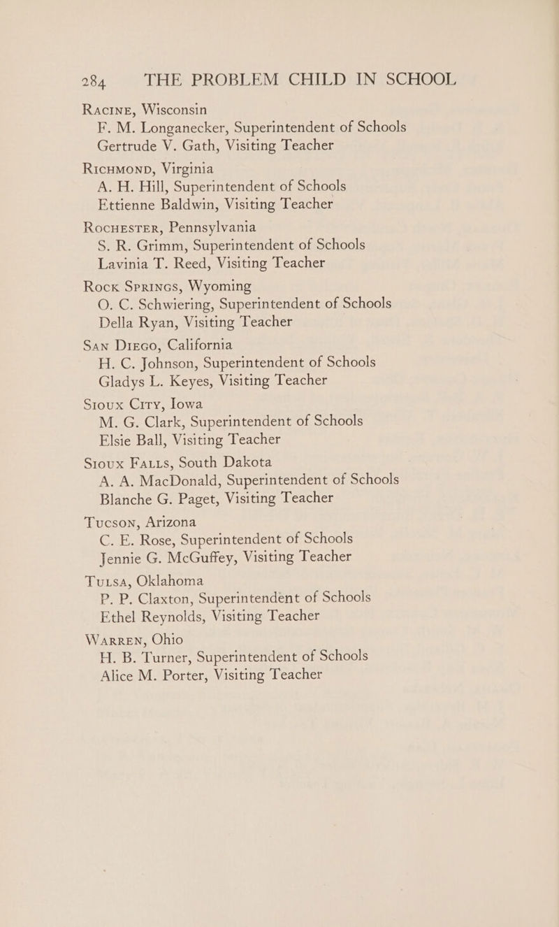 Racine, Wisconsin F. M. Longanecker, Superintendent of Schools Gertrude V. Gath, Visiting Teacher RicuMonp, Virginia A. H. Hill, Superintendent of Schools Ettienne Baldwin, Visiting Teacher RocuestErR, Pennsylvania S. R. Grimm, Superintendent of Schools Lavinia T. Reed, Visiting Teacher Rock Sprincs, Wyoming O. C. Schwiering, Superintendent of Schools Della Ryan, Visiting Teacher San Disco, California H. C. Johnson, Superintendent of Schools Gladys L. Keyes, Visiting Teacher Sioux Crry, Iowa M. G. Clark, Superintendent of Schools Elsie Ball, Visiting Teacher Sioux Fa.us, South Dakota A. A. MacDonald, Superintendent of Schools Blanche G. Paget, Visiting Teacher Tucson, Arizona C. E. Rose, Superintendent of Schools Jennie G. McGuffey, Visiting Teacher Tusa, Oklahoma P. P. Claxton, Superintendent of Schools Ethel Reynolds, Visiting Teacher WaRREN, Ohio H. B. Turner, Superintendent of Schools Alice M. Porter, Visiting Teacher