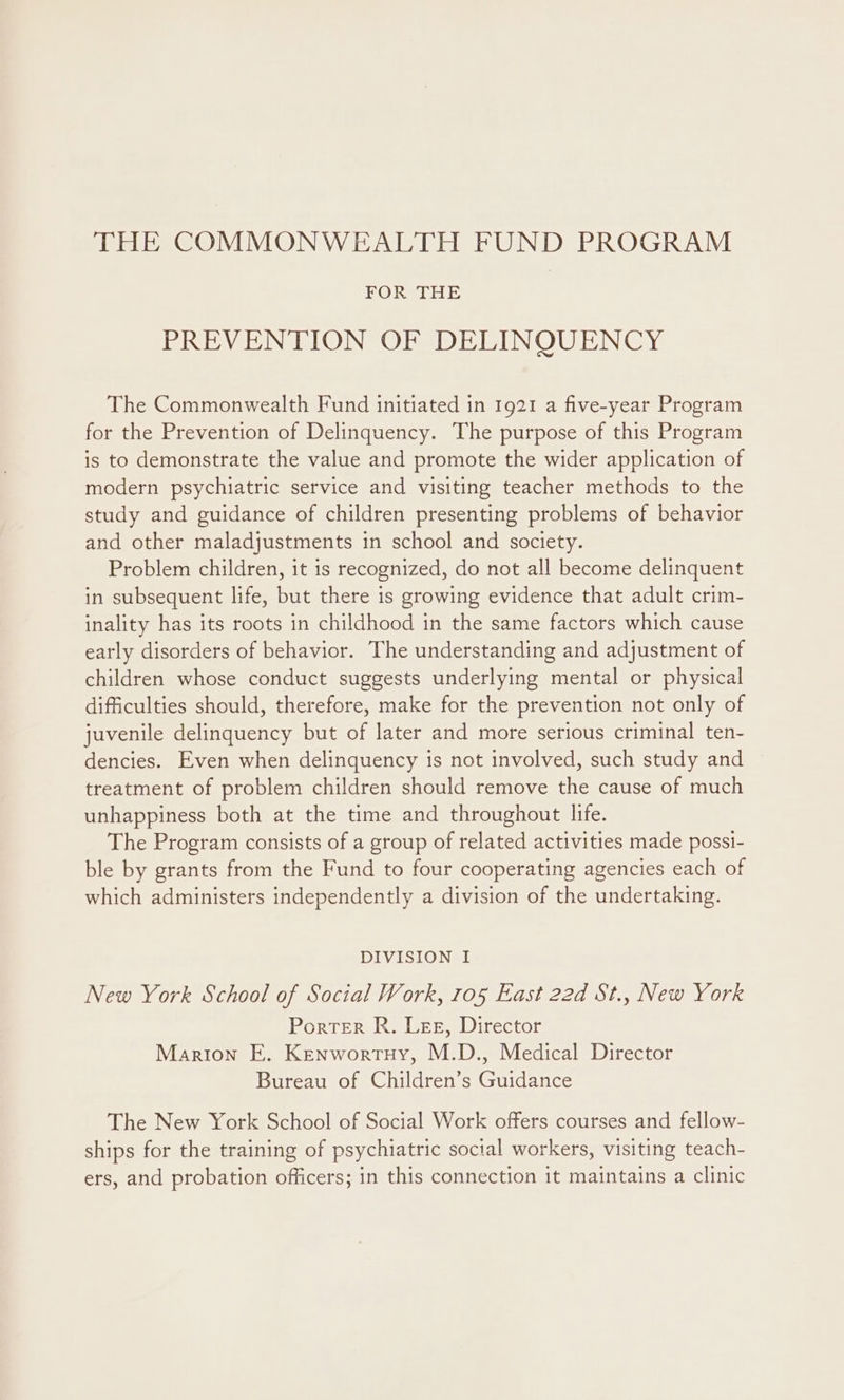 FOR THE PREVENTION OF DELINQUENCY The Commonwealth Fund initiated in 1921 a five-year Program for the Prevention of Delinquency. The purpose of this Program is to demonstrate the value and promote the wider application of modern psychiatric service and visiting teacher methods to the study and guidance of children presenting problems of behavior and other maladjustments in school and society. Problem children, it is recognized, do not all become delinquent in subsequent life, but there is growing evidence that adult crim- inality has its roots in childhood in the same factors which cause early disorders of behavior. The understanding and adjustment of children whose conduct suggests underlying mental or physical difficulties should, therefore, make for the prevention not only of juvenile delinquency but of later and more serious criminal ten- dencies. Even when delinquency is not involved, such study and treatment of problem children should remove the cause of much unhappiness both at the time and throughout life. The Program consists of a group of related activities made possi- ble by grants from the Fund to four cooperating agencies each of which administers independently a division of the undertaking. DIVISION I New York School of Social Work, 105 East 22d St., New York Porter R. Lee, Director Marion E. Kenwortuy, M.D., Medical Director Bureau of Children’s Guidance The New York School of Social Work offers courses and fellow- ships for the training of psychiatric social workers, visiting teach- ers, and probation officers; in this connection it maintains a clinic