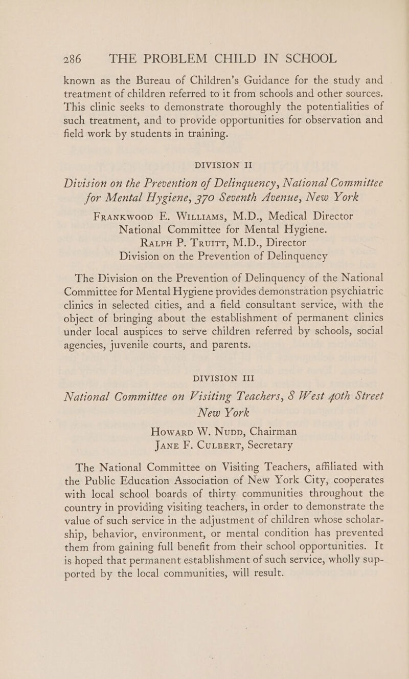 known as the Bureau of Children’s Guidance for the study and treatment of children referred to it from schools and other sources. This clinic seeks to demonstrate thoroughly the potentialities of such treatment, and to provide opportunities for observation and field work by students in training. DIVISION II Division on the Prevention of Delinquency, National Committee for Mental Hygiene, 370 Seventh Avenue, New York Frankwoop FE. Wiruiams, M.D., Medical Director National Committee for Mental Hygiene. Raupu P. Truitt, M.D., Director Division on the Prevention of Delinquency The Division on the Prevention of Delinquency of the National Committee for Mental Hygiene provides demonstration psychiatric clinics in selected cities, and a field consultant service, with the object of bringing about the establishment of permanent clinics under local auspices to serve children referred by schools, social agencies, juvenile courts, and parents. DIVISION III National Committee on Visiting Teachers, 8 West goth Street New York Howarp W. Nupp, Chairman JANE F. CuLBeErt, Secretary The National Committee on Visiting Teachers, affiliated with the Public Education Association of New York City, cooperates with local school boards of thirty communities throughout the country in providing visiting teachers, in order to demonstrate the value of such service in the adjustment of children whose scholar- ship, behavior, environment, or mental condition has prevented them from gaining full benefit from their school opportunities. It is hoped that permanent establishment of such service, wholly sup- ported by the local communities, will result.