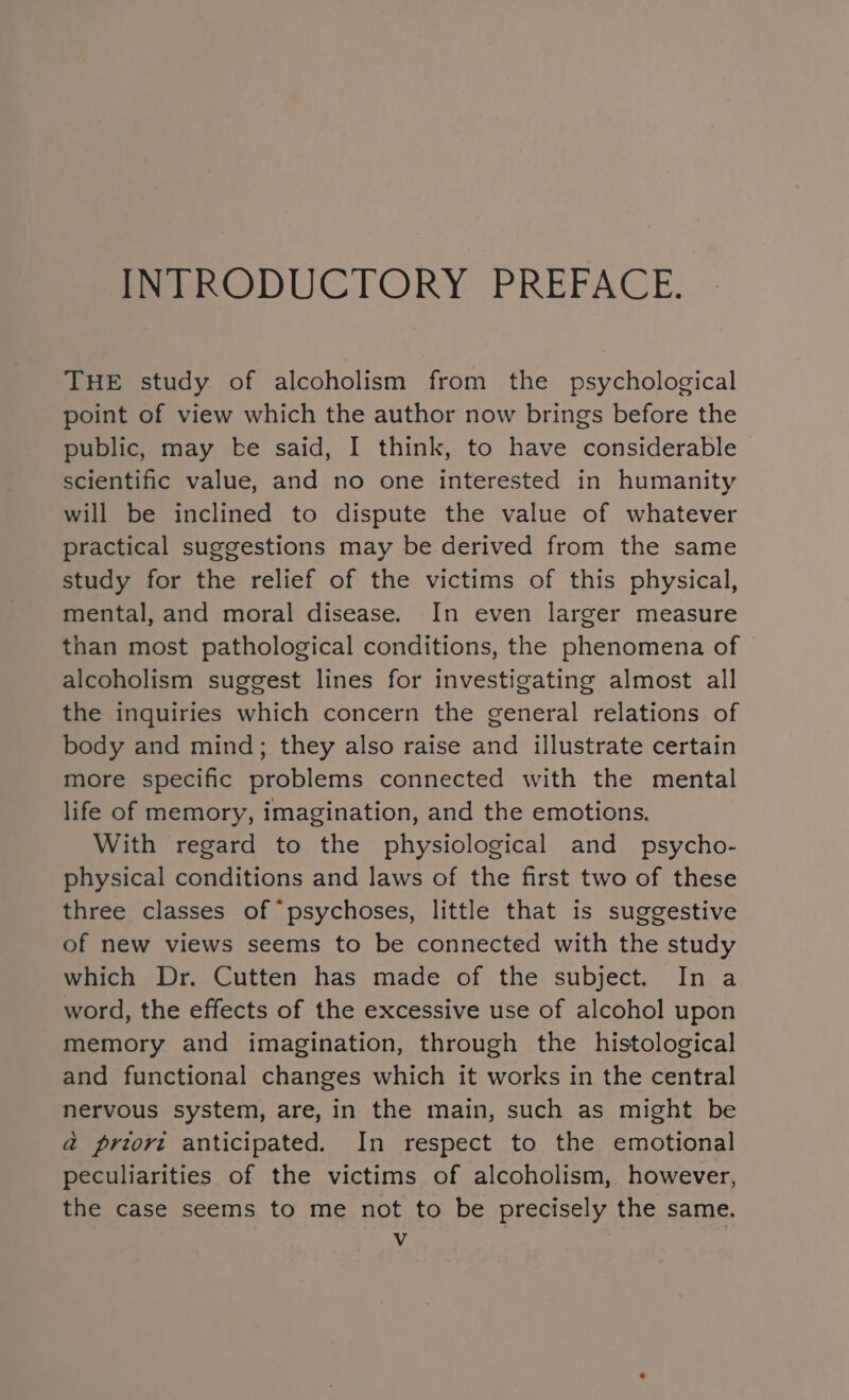 INTRODUCTORY PREFACE. THE study of alcoholism from the psychological point of view which the author now brings before the public, may be said, I think, to have considerable scientific value, and no one interested in humanity will be inclined to dispute the value of whatever practical suggestions may be derived from the same study for the relief of the victims of this physical, mental, and moral disease. In even larger measure than most pathological conditions, the phenomena of alcoholism suggest lines for investigating almost all the inquiries which concern the general relations of body and mind; they also raise and illustrate certain more specific problems connected with the mental life of memory, imagination, and the emotions. With regard to the physiological and _ psycho- physical conditions and laws of the first two of these three classes of “psychoses, little that is suggestive of new views seems to be connected with the study which Dr. Cutten has made of the subject. In a word, the effects of the excessive use of alcohol upon memory and imagination, through the histological and functional changes which it works in the central nervous system, are, in the main, such as might be a preori anticipated. In respect to the emotional peculiarities of the victims of alcoholism, however, the case seems to me not to be precisely the same. Vv