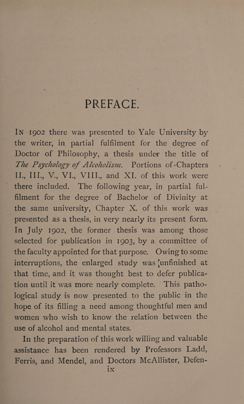 PREFACE. IN 1902 there was presented to Yale University by the writer, in partial fulfilment for the degree of Doctor of Philosophy, a thesis under the title of The Psychology of Alcoholism. Portions of «Chapters fii, Vv. VL, VIIL; and XI. of this work were there included. The following year, in partial ful- filment for the degree of Bachelor of Divinity at the same university, Chapter X. of this work was presented as a thesis, in very nearly its present form. In July 1902, the former thesis was among those selected for publication in 1903, by a committee of the faculty appointed for that purpose. Owing to some interruptions, the enlarged study was [unfinished at that time, and it was thought best to defer publica- tion until it was more nearly complete. This patho- logical study is now presented to the public in the hope of its filling a need among thoughtful men and women who wish to know the relation between the use of alcohol and mental states. In the preparation of this work willing and valuable assistance has been rendered by Professors Ladd, Ferris, and Mendel, and Doctors McAllister, Defen-