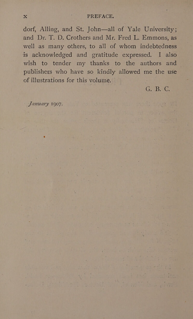 dorf, Alling, and St. John—all of Yale University; and Dr. I. -D. Crothers and Mr. Fred L. Emmonsjas well as many others, to all of whom indebtedness is acknowledged and gratitude expressed. I also wish to tender my thanks to the authors and publishers who have so kindly allowed me the use of illustrations for this volume. eae ES January 1907.