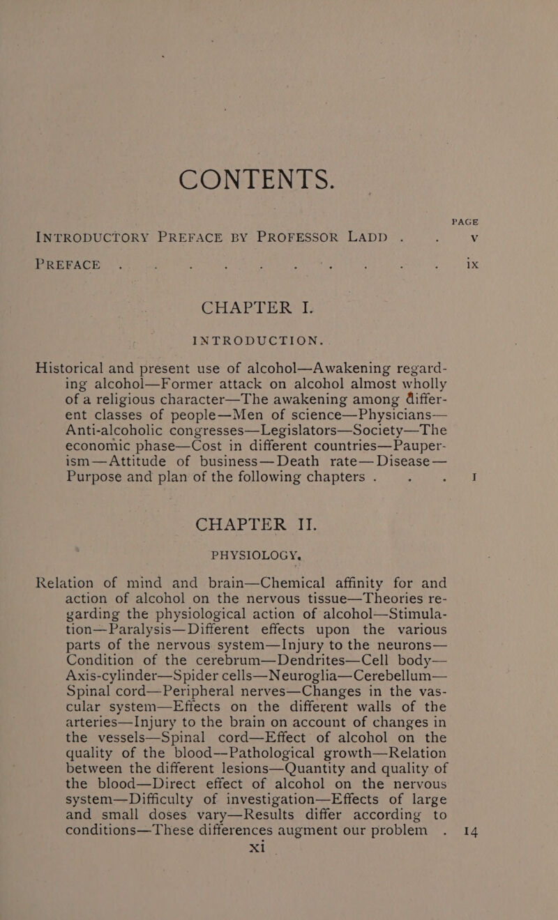 CONTENTS. PAGE INTRODUCTORY PREFACE BY PROFESSOR LADD . , Vv PREFACE . : Aiea oe : ; Deas a CHAPTER I. INTRODUCTION. Historical and present use of alcohol—Awakening regard- ing alcohol—Former attack on alcohol almost wholly of a religious character—The awakening among Giffer- ent classes of people—Men of science—Physicians— Anti-alcoholic congresses—Legislators—Society—The economic phase—Cost in different countries—Pauper- ism—Attitude of business—Death rate— Disease — Purpose and plan of the following chapters . é RS 3 CHAPTER II. PHYSIOLOGY, Relation of mind and brain—Chemical affinity for and action of alcohol on the nervous tissue—Theories re- garding the physiological action of alcohol—Stimula- tion—Paralysis—Different effects upon the various parts of the nervous system—lInjury to the neurons— Condition of the cerebrum—Dendrites—Cell body— Axis-cylinder—Spider cells—Neuroglia—Cerebellum— Spinal cord—Peripheral nerves—Changes in the vas- cular system—Effects on the different walls of the arteries—Injury to the brain on account of changes in the vessels—Spinal cord—Effect of alcohol on the quality of the blood—Pathological growth—Relation between the different lesions—Quantity and quality of the blood—Direct effect of alcohol on the nervous system—Diifficulty of investigation—Effects of large and small doses vary—Results differ according to conditions—These differences augment our problem . 14 Xl