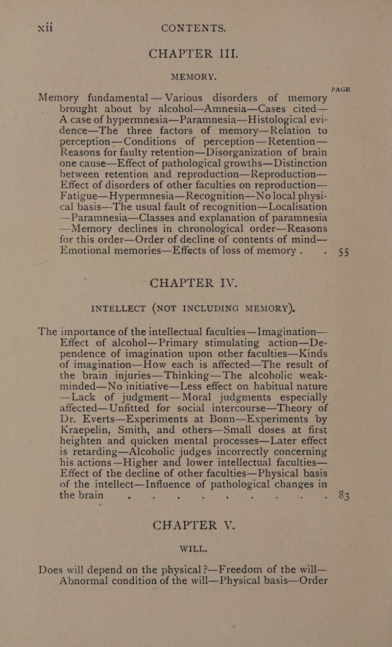 CHAPIERSITI MEMORY. The brought about by alcohol—Amnesia—Cases cited— A case of hypermnesia—Paramnesia—Histological evi- dence—The three factors of memory—Relation to perception—Conditions of perception— Retention— Reasons for faulty retention—Disorganization of brain one cause—FEffect of pathological growths—Distinction between retention and reproduction—Reproduction— Effect of disorders of other faculties on reproduction— Fatigue—H ypermnesia— Recognition—No local physi- cal basis---The usual fault of recognition—Localisation —Paramnesia—Classes and explanation of paramnesia —Memory declines in chronological order—Reasons for this order—Order of decline of contents of mind— Emotional memories—Effects of loss of memory . CHAPTER IV. INTELLECT (NOT INCLUDING MEMORY), importance of the intellectual faculties —Imagination— Effect of alcohol—Primary. stimulating action—De- pendence of imagination upon other faculties—Kinds of imagination—How each is affected—The result of the brain injuries—Thinking—The alcoholic weak- minded—No initiative—Less effect on habitual nature —Lack of judgmerit— Moral judgments especially affected—Unfitted for social intercourse—Theory of Dr. Everts—Experiments at Bonn—Experiments by Kraepelin, Smith, and others—Small doses at first heighten and quicken mental processes—Later effect is retarding—Alcoholic judges incorrectly concerning his actions —Higher and lower intellectual faculties— Effect of the decline of other faculties—Physical basis of the intellect—Influence of pathological pas in the brain ‘ ; : : 5, , : Ar hee WILL. Abnormal condition of the will—Physical basis—Order PAGE 55