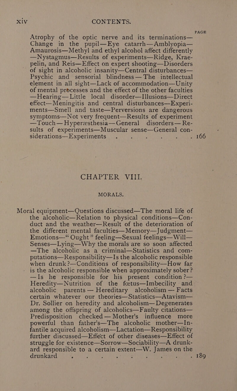 Atrophy of the optic nerve and its terminations— Change in the pupil—Eye catarrh—Amblyopia— Amaurosis— Methyl and ethyl alcohol affect differently —Nystagmus—Results of experiments—Ridge, Krae- pelin, and Reis—Effect on expert shooting—Disorders of sight in alcoholic insanity—Central disturbances— Psychic and sensorial blindness— The intellectual element in all sight—Lack of accommodation—Unity of mental processes and the effect of the other faculties —Hearing—Little local disorder—I]lusions—Direct effect— Meningitis and central disturbances—Experi- ments—Smell and taste—Perversions are dangerous symptoms-—Not very frequent—Results of experiment —Touch— Hyperzsthesia—General disorders— Re- sults of experiments—Muscular sense—General con- siderations— Experiments CHAPTERS VIN. MORALS. the alcoholic—Relation to physical conditions—Con- duct and the weather—Result of the deterioration of the different mental faculttes—Memory—Judgment— Emotions—“ Ought ” feeling—Sexual feelings— Will— Senses—Lying—Why the morals are so soon affected —The alcoholic as a criminal—Statistics and com- putations—Responsibility—Is the alcoholic responsible when drunk?—Conditions of responsibility—How far is the alcoholic responsible when approximately sober ? —Is he responsible for his present condition ?— Heredity—Nutrition of the foetus—Imbecility - and alcoholic parents — Hereditary alcoholism — Facts certain whatever our theories—Statistics—Atavism— Dr. Sollier on heredity and alcoholism— Degenerates among the offspring of alcoholics—Faulty citations— Predisposition checked— Mother’s influence more powerful than father’s—The alcoholic mother—In- fantile acquired alcoholism—Lactation—Responsibility further discussed—Effect of other diseases—Effect of struggle for existence—Sorrow—Sociability—A drunk- ard responsible to a certain extent—W. James on the drunkard . PAGE