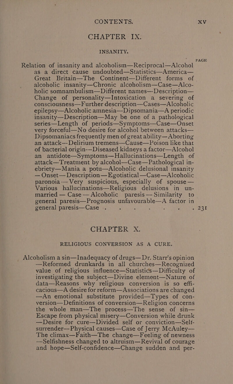 CIHAPRE RS TX. INSANITY. PAGE Relation of insanity and alcoholism—Reciprocal—Alcohol as a direct cause undoubted—Statistics—America— Great Britain—The Continent—Different forms of - alcoholic insanity—Chronic alcoholism—Case—Alco- holic somnambulism—Different names—-Description— Change of personality—Intoxication a severing of consciousness—Further description—Cases—Alcoholic epilepsy—Alcoholic amnesia—Dipsomania—A periodic insanity—Description— May be one of a pathological series—Length of periods—Symptoms—-Case—Onset very forceful—No desire for alcohol between attacks— Dipsomaniacs frequently men of great ability—Aborting an attack—- Delirium tremens—Cause— Poison like that of bacterial origin-—Diseased kidneys a factor—Alcohol an antidote—Symptoms—Hallucinations—Length of attack—Treatment by alcohol—Case—Pathological in- ebriety—Mania a potu—Alcoholic delusional insanity — Onset— Description— Egotistical—Case—Alcoholic paronoia-— Very suspicious, especially of spouse — Various hallucinations-—Religious delusions in un- married — Case —Alcoholic paresis——Similarity to general paresis—Prognosis unfavourable—A factor in general paresis—Case . : : ; : : hea s I CHAPTER xX. RELIGIOUS CONVERSION AS A CURE. Alcoholism a sin—Inadequacy of drugs— Dr. Starr’s opinion —Reformed drunkards in all churches—Recognized value of religious influence—Statistics—Difficulty of investigating the subject—Divine element—Nature of data—Reasons why religious conversion is so effi- cacious—A desire for reform—Associations are changed —An emotional substitute provided—Types of con- version— Definitions of conversion—Religion concerns the whole man—The process—The sense of sin— Escape from physical misery—Conversion while drunk —Desire for cure—Divided self or conviction—Selt- surrender— Physical causes—Case of Jerry McAuley— The climax—Faith—The change—Feeling of newness —Selfishness changed to altruism—Revival of courage and hope—Self-confidence—Change sudden and per-