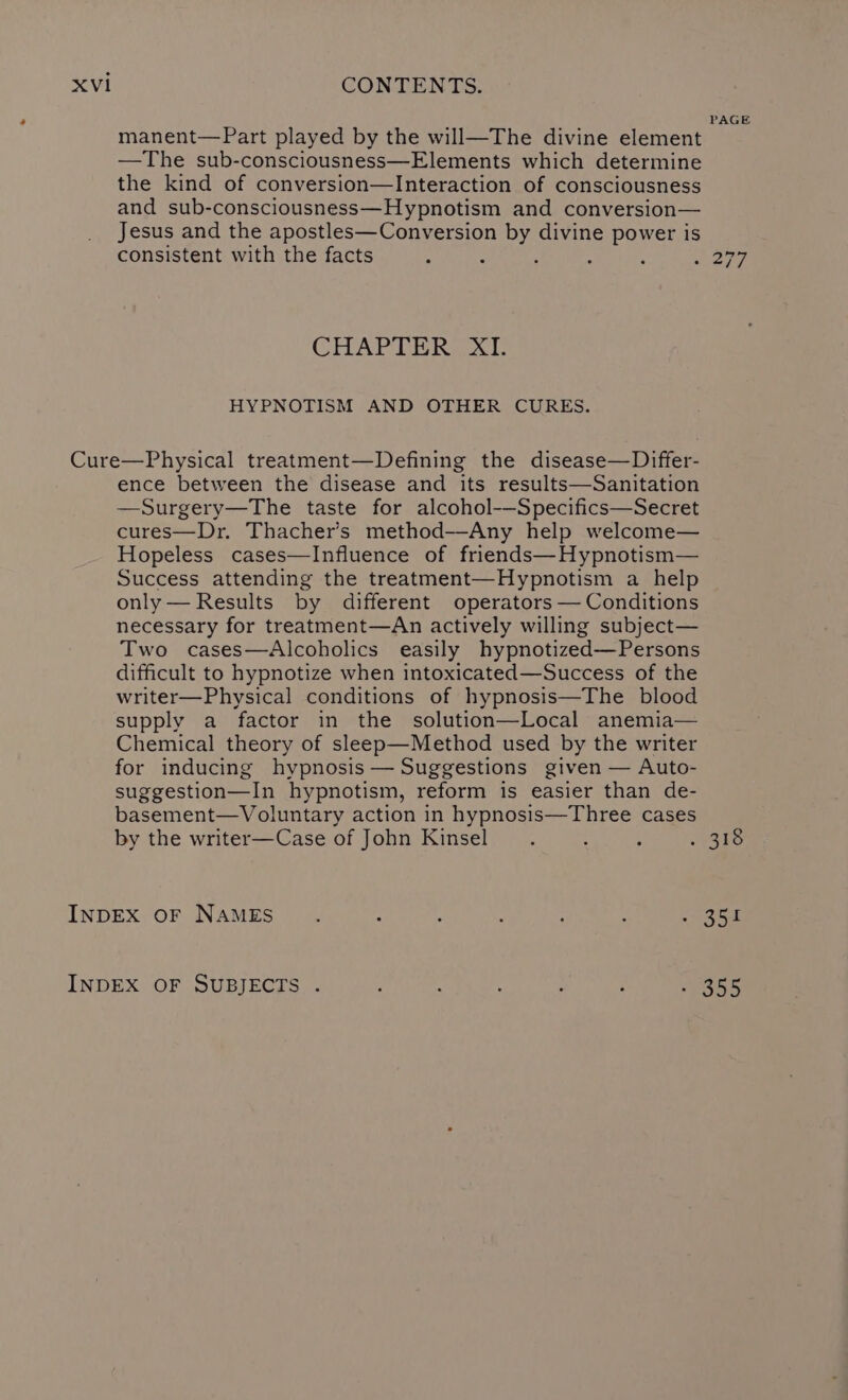 manent—Part played by the will—The divine element —The sub-consciousness—Elements which determine the kind of conversion—Interaction of consciousness and sub-consciousness—Hypnotism and conversion— Jesus and the apostles—Conversion by divine power is consistent with the facts : : : CHAPTER IAL HYPNOTISM AND OTHER CURES. ence between the disease and its results—Sanitation —Surgery—The taste for alcohol-—Specifics—Secret cures—Dr. Thacher’s method—Any help welcome— Hopeless cases—Influence of friends—Hypnotism— Success attending the treatment—Hypnotism a help only— Results by different operators — Conditions necessary for treatment—An actively willing subject— Two cases—Alcoholics easily hypnotized—Persons difficult to hypnotize when intoxicated—Success of the writer—Physical conditions of hypnosis—The blood supply a factor in the solution—Local anemia— Chemical theory of sleep—Method used by the writer for inducing hypnosis — Suggestions given — Auto- suggestion—In hypnotism, reform is easier than de- basement—Voluntary action in hypnosis—Three cases by the writer—Case of John Kinsel ‘ PAGE 351