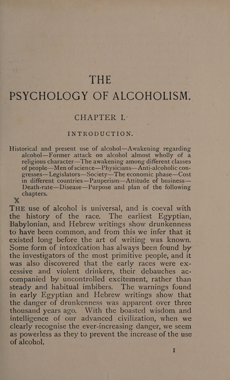 THE p5yYCHOLOGY OF ALCOHOLISM. Choy as hul. INTRODUCTION. Historical and present use of alcohol—Awakening regarding alcohol—Former attack on alcohol almost wholly of a religious character—The awakening among different classes of people— Men of science—Physicians—Anti-alcoholic con- gresses—Legislators—Society—The economic phase—Cost in different countries—Pauperism—Attitude of business— Death-rate—Disease—Purpose and plan of the following chapters. x THE use of alcohol is universal, and is coeval with the history of the race. The earliest Egyptian, Babylonian, and Hebrew writings show drunkenness to have been common, and from this we infer that it existed long before the art of writing was known. Some form of intoxication has always been found by the investigators of the most primitive people, and it was also discovered that the early races were ex- cessive and violent drinkers, their debauches ac- companied by uncontrolled excitement, rather than steady and habitual imbibers. The warnings found in early Egyptian and Hebrew writings show that the danger of drunkenness was apparent over three thousand years ago. With the boasted wisdom and intelligence of our advanced civilization, when we clearly recognise the ever-increasing danger, we seem as powerless as they to prevent the increase of the use of alcohol.