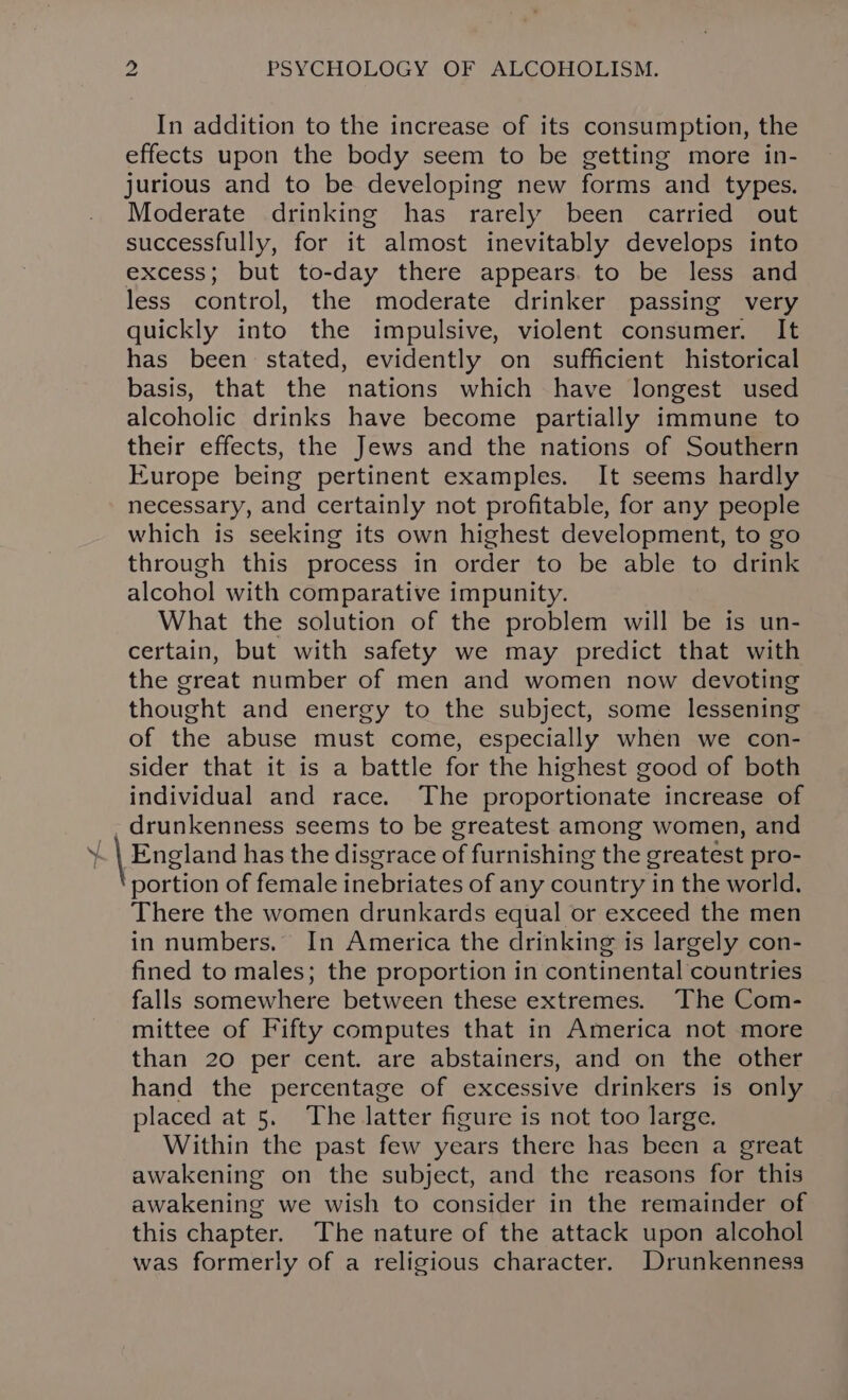 In addition to the increase of its consumption, the effects upon the body seem to be getting more in- jurious and to be developing new forms and types. Moderate drinking has rarely been carried out successfully, for it almost inevitably develops into excess; but to-day there appears. to be less and less control, the moderate drinker passing very quickly into the impulsive, violent consumer. It has been stated, evidently on sufficient historical basis, that the nations which have longest used alcoholic drinks have become partially immune to their effects, the Jews and the nations of Southern Europe being pertinent examples. It seems hardly necessary, and certainly not profitable, for any people which is seeking its own highest development, to go through this process in order to be able to drink alcohol with comparative impunity. What the solution of the problem will be is un- certain, but with safety we may predict that with the creat number of men and women now devoting thought and energy to the subject, some lessening of the abuse must come, especially when we con- sider that it is a battle for the highest good of both individual and race. The proportionate increase of drunkenness seems to be greatest among women, and England has the disgrace of furnishing the greatest pro- portion of female inebriates of any country in the world. There the women drunkards equal or exceed the men in numbers. In America the drinking is largely con- fined to males; the proportion in continental countries falls somewhere between these extremes. The Com- mittee of Fifty computes that in America not more than 20 per cent. are abstainers, and on the other hand the percentage of excessive drinkers is only placed at 5. The latter figure is not too large. Within the past few years there has been a great awakening on the subject, and the reasons for this awakening we wish to consider in the remainder of this chapter. The nature of the attack upon alcohol was formerly of a religious character. Drunkenness