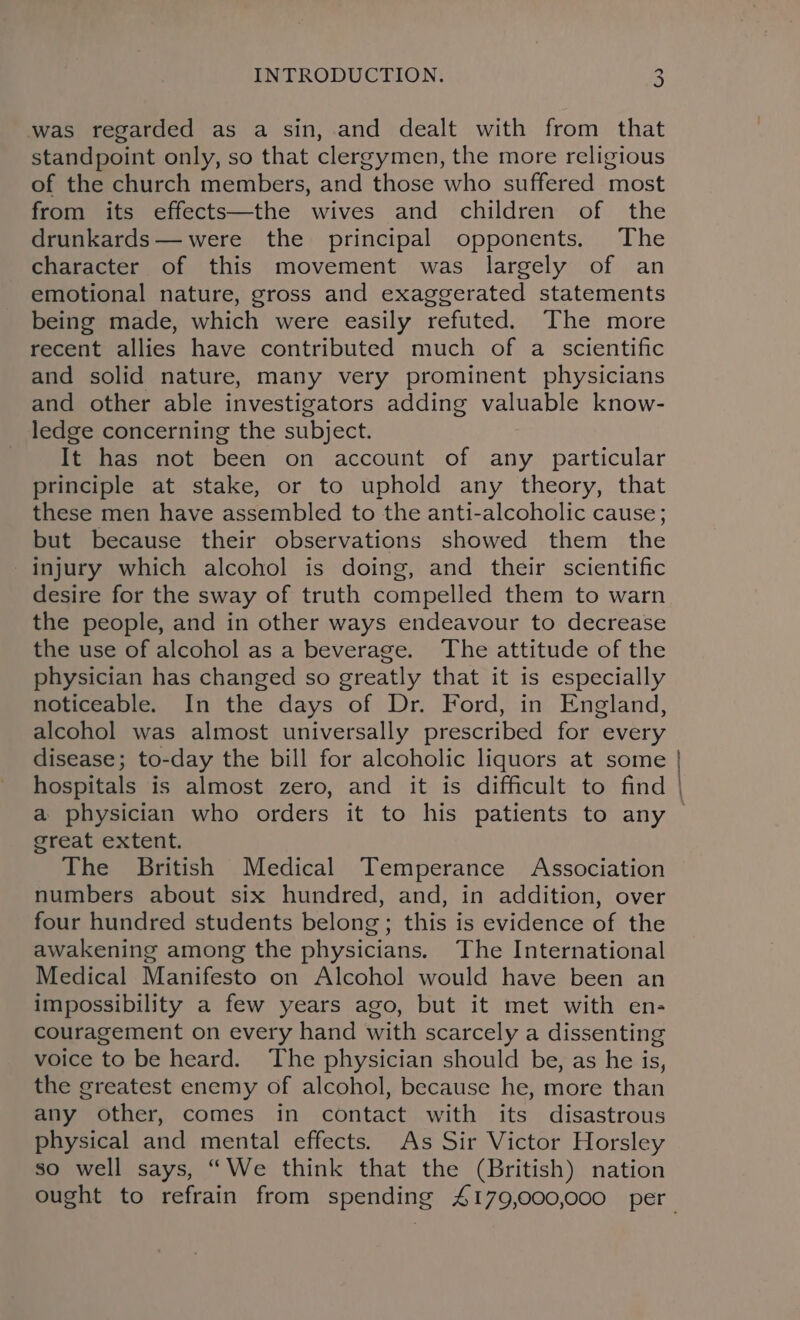 was regarded as a sin, and dealt with from that standpoint only, so that clergymen, the more religious of the church members, and those who suffered most from its effects—the wives and children of the drunkards— were the principal opponents. The character of this movement was largely of an emotional nature, gross and exaggerated statements being made, which were easily refuted. The more recent allies have contributed much of a scientific and solid nature, many very prominent physicians and other able investigators adding valuable know- ledge concerning the subject. It has not been on account of any particular principle at stake, or to uphold any theory, that these men have assembled to the anti-alcoholic cause; but because their observations showed them the injury which alcohol is doing, and their scientific desire for the sway of truth compelled them to warn the people, and in other ways endeavour to decrease the use of alcohol as a beverage. The attitude of the physician has changed so greatly that it is especially noticeable. In the days of Dr. Ford, in England, alcohol was almost universally prescribed for every disease; to-day the bill for alcoholic liquors at some hospitals is almost zero, and it is difficult to find a physician who orders it to his patients to any great extent. The British Medical Temperance Association numbers about six hundred, and, in addition, over four hundred students belong; this is evidence of the awakening among the physicians. The International Medical Manifesto on Alcohol would have been an impossibility a few years ago, but it met with en- couragement on every hand with scarcely a dissenting voice to be heard. The physician should be, as he is, the greatest enemy of alcohol, because he, more than any other, comes in contact with its disastrous physical and mental effects. As Sir Victor Horsley so well says, “We think that the (British) nation