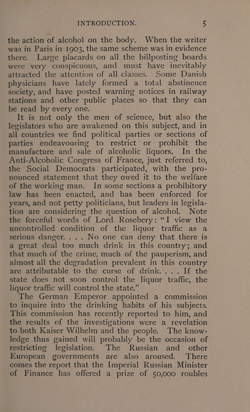 the action of alcohol on the body. When the writer was in Paris in-1903, the same scheme was in evidence there. Large placards on all the billposting boards were very conspicuous, and must have inevitably attracted the attention of all classes. Some Danish physicians have lately formed a total abstinence society, and have posted warning notices in railway stations and other public places so that they can be read by every one. It is not only the men of science, but also the legislators who are awakened on this subject, and in all countries we find political parties or sections of parties endeavouring to restrict or prohibit the manufacture and sale of alcoholic liquors. In the Anti-Alcoholic Congress of France, just referred to, the Social Democrats participated, with the pro- nounced statement that they owed it to the welfare of the working man. In some sections a prohibitory law has been enacted, and has been enforced for years, and not petty politicians, but leaders in legisla- tion are considering the question of alcohol. Note the forceful words of Lord Rosebery: “I view the uncontrolled condition of the liquor traffic as a serious danger. . .. No one can deny that there is a great deal too much drink in this country; and that much of the crime, much of the pauperism, and almost all the degradation prevalent in this country are attributable to the curse of drink.... If the state does not soon control the liquor traffic, the liquor traffic will control the state.” The German Emperor appointed a commission to inquire into the drinking habits of his subjects. This commission has recently reported to him, and the results of the investigations were a revelation to both Kaiser Wilhelm and the people. The know- ledge thus gained will probably be the occasion of restricting legislation. The Russian and_ other European governments are also aroused. There comes the report that the Imperial Russian Minister of Finance has offered a prize of 50,000 roubles