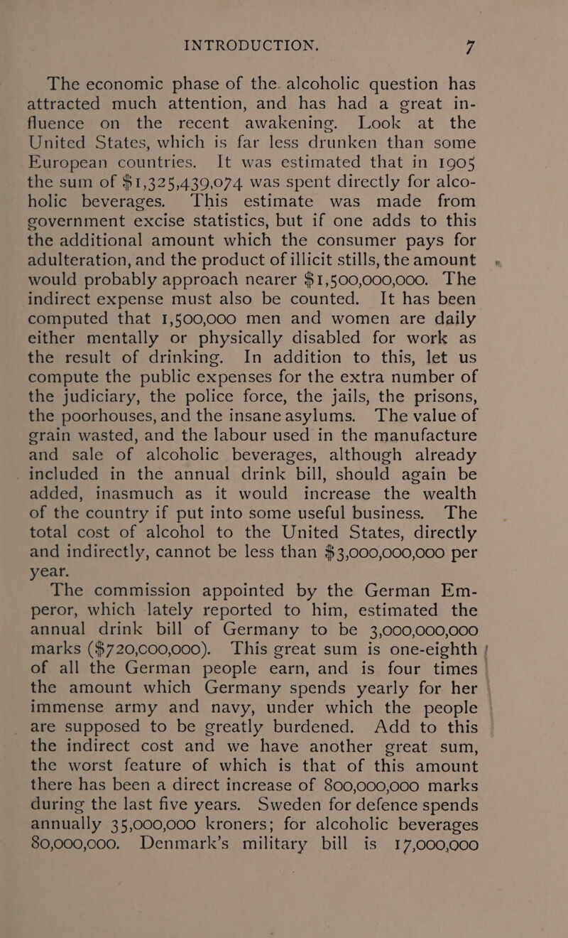 The economic phase of the alcoholic question has attracted much attention, and has had a great in- fluence on the recent awakening. Look at the United States, which is far less drunken than some European countries. It was estimated that in 1905 the sum of $1,325,439,074 was spent directly for alco- holic beverages. This estimate was made from government excise statistics, but if one adds to this the additional amount which the consumer pays for adulteration, and the product of illicit stills, the amount would probably approach nearer $1,500,000,000. The indirect expense must also be counted. It has been computed that 1,500,000 men and women are daily either mentally or physically disabled for work as the result of drinking. In addition to this, let us compute the public expenses for the extra number of the judiciary, the police force, the jails, the prisons, the poorhouses, and the insaneasylums. The value of grain wasted, and the labour used in the manufacture and sale of alcoholic beverages, although already _included in the annual drink bill, should again be added, inasmuch as it would increase the wealth of the country if put into some useful business. The total cost of alcohol to the United States, directly and indirectly, cannot be less than $3,000,000,000 per year. The commission appointed by the German Em- peror, which lately reported to him, estimated the annual drink bill of Germany to be 3,000,000,000 marks ($720,000,000). This great sum is one-eighth of all the German people earn, and is four times the amount which Germany spends yearly for her immense army and navy, under which the people are supposed to be greatly burdened. Add to this the indirect cost and we have another great sum, the worst feature of which is that of this amount there has been a direct increase of 800,000,000 marks during the last five years. Sweden for defence spends annually 35,000,000 kroners; for alcoholic beverages 80,000,000. Denmark’s military bill is 17,000,000 ao