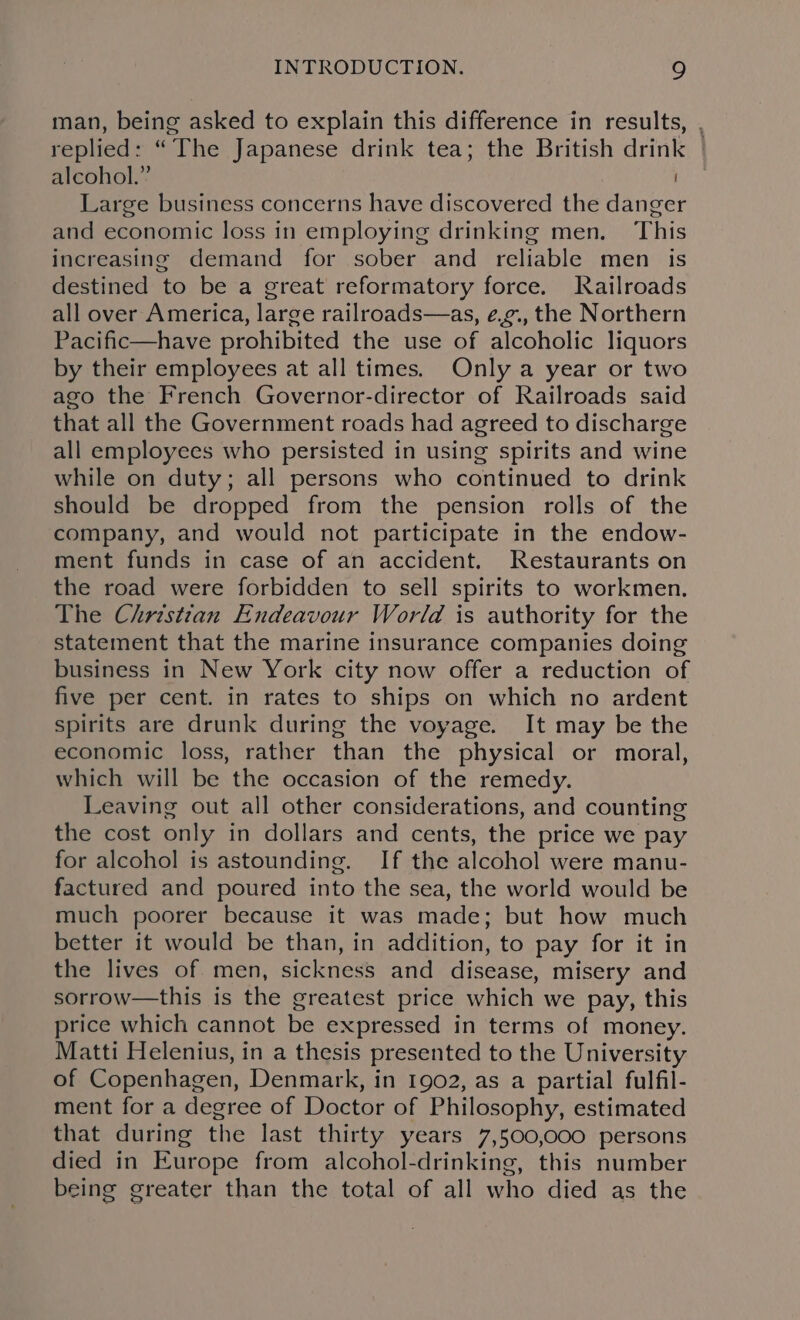 man, being asked to explain this difference in results, , replied: “The Japanese drink tea; the British drink | alcohol.” Large business concerns have discovered the danger and economic loss in employing drinking men. This increasing demand for sober and reliable men is destined to be a great reformatory force. Railroads all over America, large railroads—as, e.¢., the Northern Pacific—have prohibited the use of alcoholic liquors by their employees at all times. Only a year or two ago the French Governor-director of Railroads said that all the Government roads had agreed to discharge all employees who persisted in using spirits and wine while on duty; all persons who continued to drink should be dropped from the pension rolls of the company, and would not participate in the endow- ment funds in case of an accident. Restaurants on the road were forbidden to sell spirits to workmen. The Christian Endeavour World is authority for the statement that the marine insurance companies doing business in New York city now offer a reduction of five per cent. in rates to ships on which no ardent spirits are drunk during the voyage. It may be the economic loss, rather than the physical or moral, which will be the occasion of the remedy. Leaving out all other considerations, and counting the cost only in dollars and cents, the price we pay for alcohol is astounding. If the alcohol were manu- factured and poured into the sea, the world would be much poorer because it was made; but how much better it would be than, in addition, to pay for it in the lives of. men, sickness and disease, misery and sorrow—this is the greatest price which we pay, this price which cannot be expressed in terms of money. Matti Helenius, in a thesis presented to the University of Copenhagen, Denmark, in 1902, as a partial fulfil- ment for a degree of Doctor of Philosophy, estimated that during the last thirty years 7,500,000 persons died in Europe from alcohol-drinking, this number being greater than the total of all who died as the