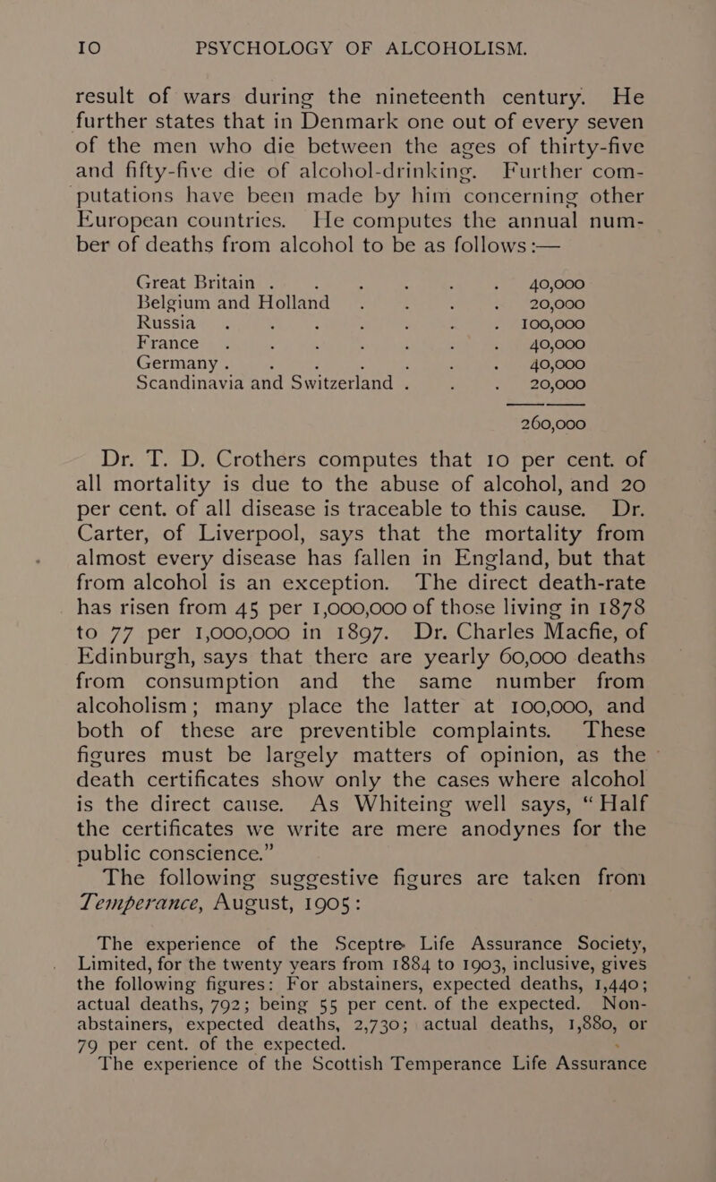 result of wars during the nineteenth century. He further states that in Denmark one out of every seven of the men who die between the ages of thirty-five and fifty-five die of alcohol-drinking. Further com- putations have been made by him concerning other European countries. He computes the annual num- ber of deaths from alcohol to be as follows :-— Great Britain . : : 2 . 40,000 Belgium and Holland. : : &lt;&lt;. “26,600 Russia. , 2 : : - - 100,000 France . : : : ; : +: $540,000 Germany . : . 40,000 Scandinavia and Switzerland . : . 20,000 260,000 Dr. T. D. Crothers computes that 10 per cent. of all mortality is due to the abuse of alcohol, and 20 per cent. of all disease is traceable to this cause. Dr. Carter, of Liverpool, says that the mortality from almost every disease has fallen in England, but that from alcohol is an exception. The direct death-rate has risen from 45 per 1,000,000 of those living in 1878 to 77 per 1,000,000 in 1897. Dr. Charles Macfie, of Edinburgh, says that there are yearly 60,000 deaths from consumption and the same number from alcoholism; many place the latter at 100,000, and both of these are preventible complaints. These figures must be largely matters of opinion, as the - death certificates show only the cases where alcohol is the direct cause. As Whiteing well says, “ Half the certificates we write are mere anodynes for the public conscience.” The following suggestive figures are taken from Temperance, August, 1905: The experience of the Sceptre Life Assurance Society, Limited, for the twenty years from 1884 to 1903, inclusive, gives the following figures: For abstainers, expected deaths, 1,440; actual deaths, 792; being 55 per cent. of the expected. Non- abstainers, expected deaths, 2,730; actual deaths, 1,880, or 79 per cent. of the expected. The experience of the Scottish Temperance Life Assurance