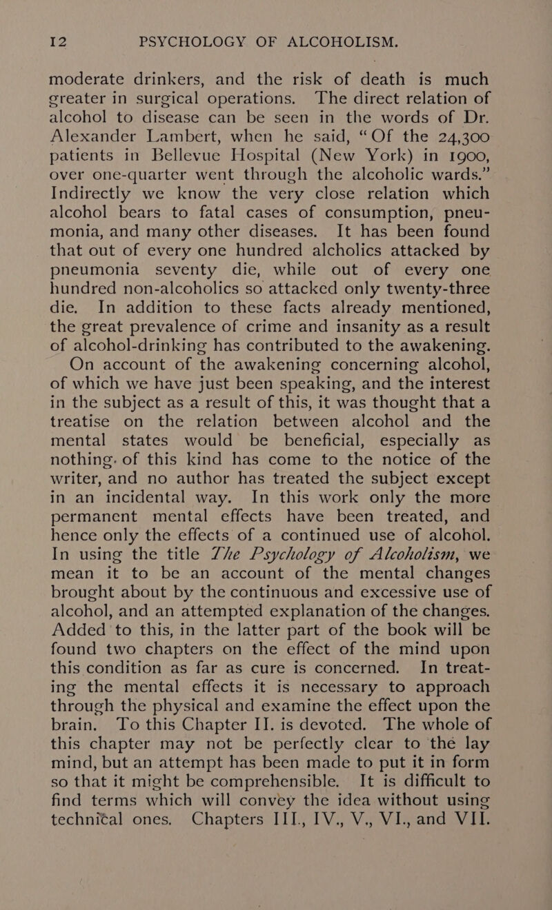 moderate drinkers, and the risk of death is much greater in surgical operations. ‘The direct relation of alcohol to disease can be seen in the words of Dr. Alexander Lambert, when he said, “Of the 24,300 patients in Bellevue Hospital (New York) in 1900, over one-quarter went through the alcoholic wards.” Indirectly we know the very close relation which alcohol bears to fatal cases of consumption, pneu- monia, and many other diseases. It has been found that out of every one hundred alcholics attacked by pneumonia seventy die, while out of every one hundred non-alcoholics so attacked only twenty-three die. In addition to these facts already mentioned, the great prevalence of crime and insanity as a result of alcohol-drinking has contributed to the awakening. On account of the awakening concerning alcohol, of which we have just been speaking, and the interest in the subject as a result of this, it was thought that a treatise on the relation between alcohol and the mental states would be beneficial, especially as nothing. of this kind has come to the notice of the writer, and no author has treated the subject except in an incidental way. In this work only the more permanent mental effects have been treated, and hence only the effects of a continued use of alcohol. In using the title Zhe Psychology of Alcoholism, we mean it to be an account of the mental changes brought about by the continuous and excessive use of alcohol, and an attempted explanation of the changes. Added ‘to this, in the latter part of the book will be found two chapters on the effect of the mind upon this condition as far as cure is concerned. In treat- ing the mental effects it is necessary to approach through the physical and examine the effect upon the brain. To this Chapter II. is devoted. The whole of this chapter may not be perfectly clear to the lay mind, but an attempt has been made to put it in form so that it might be comprehensible. It is difficult to find terms which will convey the idea without using technital ones. Chapters III, IV., V., VI., and VII.