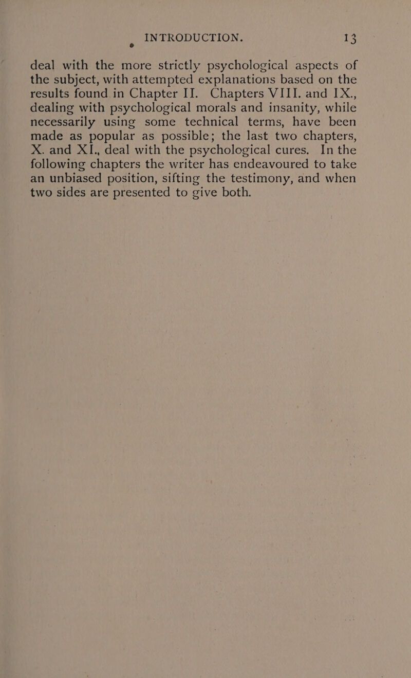 deal with the more strictly psychological aspects of the subject, with attempted explanations based on the results found in Chapter II. Chapters VIII. and IX., dealing with psychological morals and insanity, while necessarily using some technical terms, have been made as popular as possible; the last two chapters, X. and XI., deal with the psychological cures. In the following chapters the writer has endeavoured to take an unbiased position, sifting the testimony, and when two sides are presented to give both.