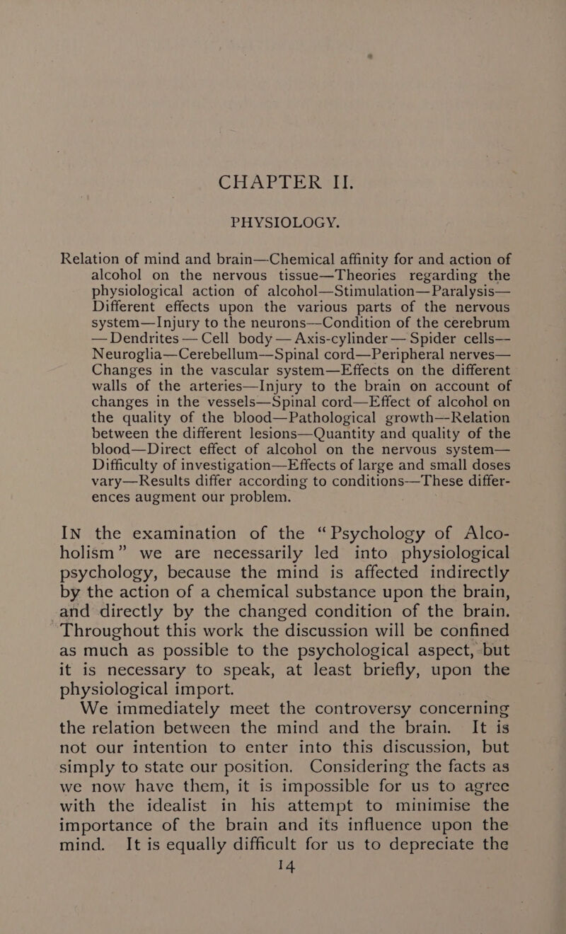 CHAPTERS PHYSIOLOGY. Relation of mind and brain—Chemical affinity for and action of alcohol on the nervous tissue—Theories regarding the physiological action of alcohol—Stimulation—Paralysis— Different effects upon the various parts of the nervous system—Injury to the neurons—-Condition of the cerebrum — Dendrites — Cell body — Axis-cylinder — Spider cells—- Neuroglia—Cerebellum—Spinal cord—Peripheral nerves— Changes in the vascular system—Effects on the different walls of the arteries—Injury to the brain on account of changes in the vessels—Spinal cord—Effect of alcohol on the quality of the blood—Pathological growth—Relation between the different lesions—Quantity and quality of the blood—Direct effect of alcohol on the nervous system— Difficulty of investigation—Effects of large and small doses vary—Results differ according to conditions-—These differ- ences augment our problem. IN the examination of the “Psychology of Alco- holism” we are necessarily led into physiological psychology, because the mind is affected indirectly by the action of a chemical substance upon the brain, -and directly by the changed condition of the brain. Throughout this work the discussion will be confined as much as possible to the psychological aspect, -but it is necessary to speak, at least briefly, upon the physiological import. We immediately meet the controversy concerning the relation between the mind and the brain. It is not our intention to enter into this discussion, but simply to state our position. Considering the facts as we now have them, it is impossible for us to agree with the idealist in his attempt to minimise the importance of the brain and its influence upon the mind. It is equally difficult for us to depreciate the