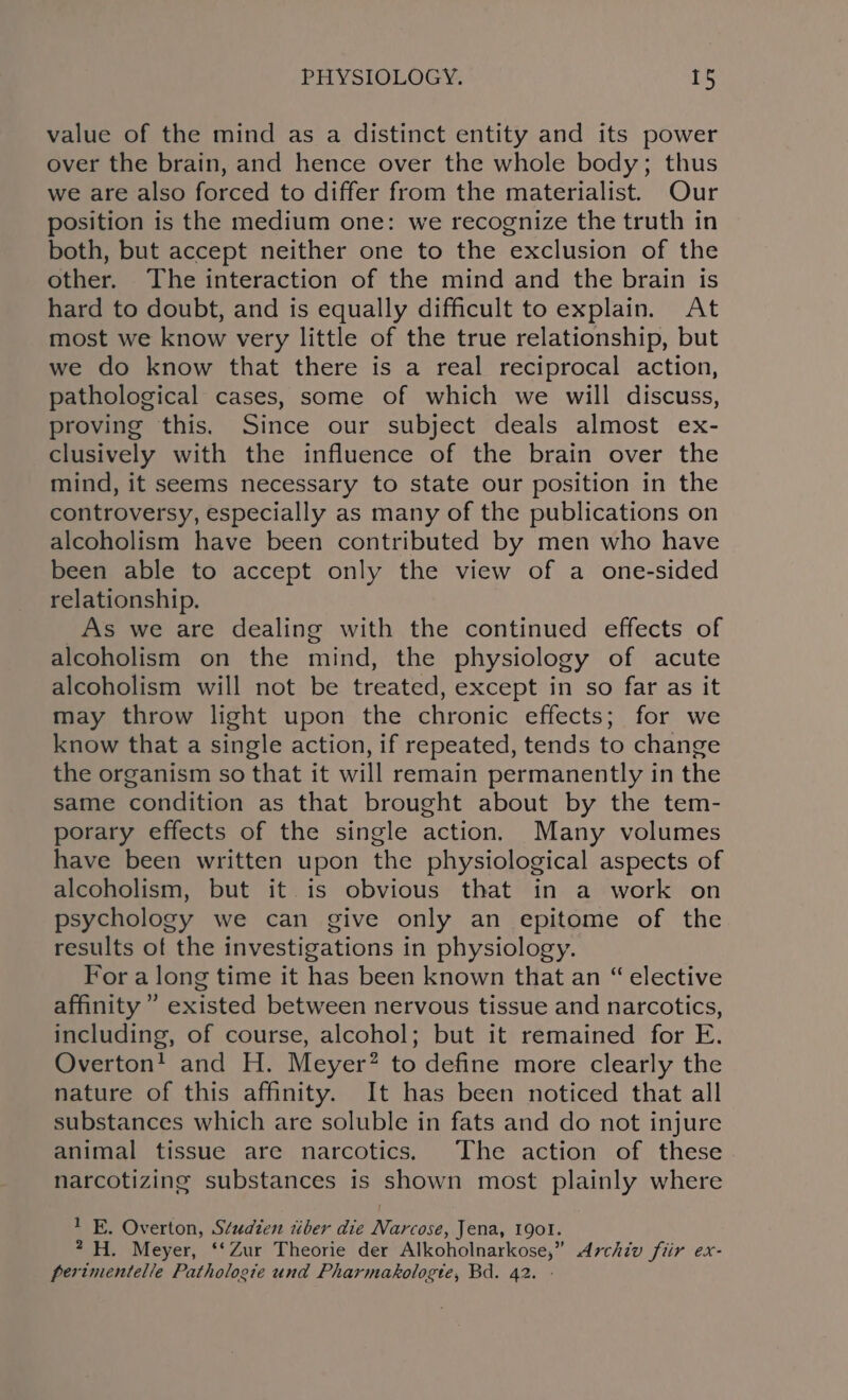 value of the mind as a distinct entity and its power over the brain, and hence over the whole body; thus we are also forced to differ from the materialist. Our position is the medium one: we recognize the truth in both, but accept neither one to the exclusion of the other. The interaction of the mind and the brain is hard to doubt, and is equally difficult to explain. At most we know very little of the true relationship, but we do know that there is a real reciprocal action, pathological cases, some of which we will discuss, proving this. Since our subject deals almost ex- clusively with the influence of the brain over the mind, it seems necessary to state our position in the controversy, especially as many of the publications on alcoholism have been contributed by men who have been able to accept only the view of a one-sided relationship. _As we are dealing with the continued effects of alcoholism on the mind, the physiology of acute alcoholism will not be treated, except in so far as it may throw light upon the chronic effects; for we know that a single action, if repeated, tends to change the organism so that it will remain permanently in the same condition as that brought about by the tem- porary effects of the single action. Many volumes have been written upon the physiological aspects of alcoholism, but it is obvious that in a work on psychology we can give only an epitome of the results of the investigations in physiology. For a long time it has been known that an “ elective affinity’ existed between nervous tissue and narcotics, including, of course, alcohol; but it remained for E. Overton! and H. Meyer? to define more clearly the nature of this affinity. It has been noticed that all substances which are soluble in fats and do not injure animal tissue are narcotics. The action of these narcotizing substances is shown most plainly where 1 E. Overton, Studien tiber die Narcose, Jena, 190l. 2-H. Meyer, ‘‘Zur Theorie der Alkoholnarkose,” Archiv fiir ex- perimentelle Pathologie und Pharmakologte, Bd. 42. -