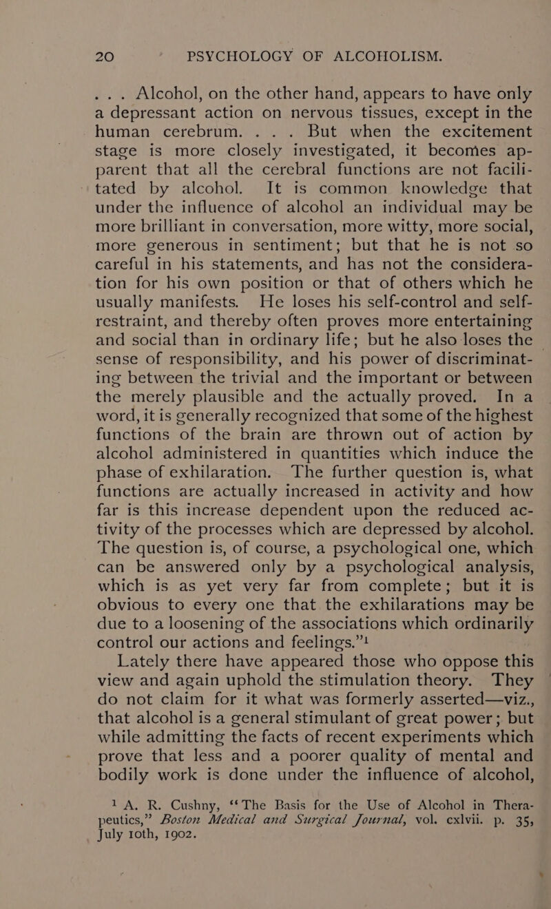 . . . Alcohol, on the other hand, appears to have only a depressant action on nervous tissues, except in the human cerebrum. . . . But when the excitement stage is more closely investigated, it becomes ap- parent that all the cerebral functions are not facili- tated by alcohol. It 1s common knowledge that under the influence of alcohol an individual may be more brilliant in conversation, more witty, more social, more generous in sentiment; but that he is not so careful in his statements, and has not the considera- tion for his own position or that of others which he usually manifests. He loses his self-control and self- restraint, and thereby often proves more entertaining and social than in ordinary life; but he also loses the | sense of responsibility, and his power of discriminat- ing between the trivial and the important or between the merely plausible and the actually proved. In a word, it is generally recognized that some of the highest functions of the brain are thrown out of action by alcohol administered in quantities which induce the phase of exhilaration. The further question is, what functions are actually increased in activity and how far is this increase dependent upon the reduced ac- tivity of the processes which are depressed by alcohol. The question is, of course, a psychological one, which can be answered only by a psychological analysis, which is as yet very far from complete; but it is obvious to every one that the exhilarations may be due to a loosening of the associations which ordinarily control our actions and feelings,”! Lately there have appeared those who oppose this view and again uphold the stimulation theory. They do not claim for it what was formerly asserted—viz., that alcohol is a general stimulant of great power; but while admitting the facts of recent experiments which prove that less and a poorer quality of mental and bodily work is done under the influence of alcohol, 1 A, R. Cushny, “The Basis for the Use of Alcohol in Thera- peutics,” Boston Medical and Surgical Journal, vol. cxlvii. p. 35; July roth, 1902.