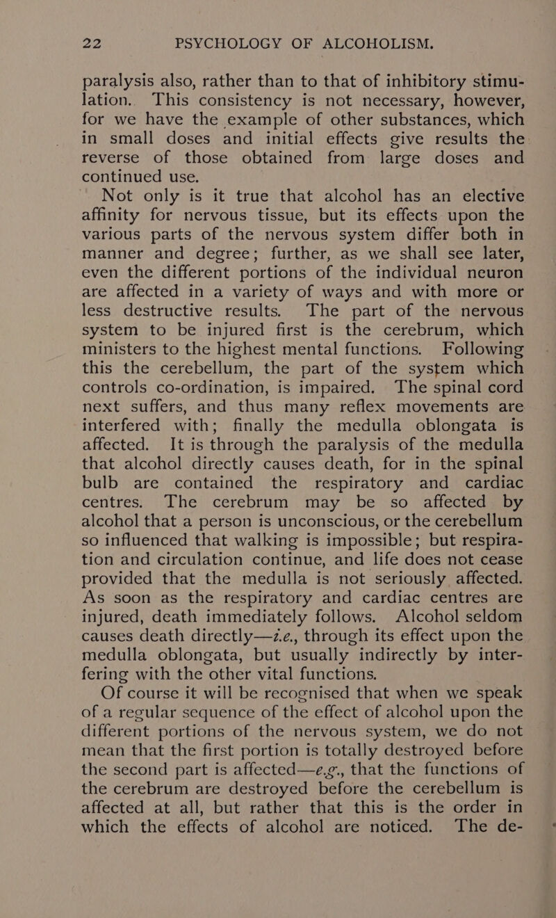 paralysis also, rather than to that of inhibitory stimu- lation. This consistency is not necessary, however, for we have the example of other substances, which in small doses and initial effects give results the reverse of those obtained from large doses and continued use. Not only is it true that alcohol has an elective affinity for nervous tissue, but its effects upon the various parts of the nervous system differ both in manner and degree; further, as we shall see later, even the different portions of the individual neuron are affected in a variety of ways and with more or less destructive results.) The part of the nervous system to be injured first is the cerebrum, which ministers to the highest mental functions. Following this the cerebellum, the part of the system which controls co-ordination, is impaired. The spinal cord next suffers, and thus many reflex movements are interfered with; finally the medulla oblongata is affected. It is through the paralysis of the medulla that alcohol directly causes death, for in the spinal bulb are contained the respiratory and cardiac centres. The cerebrum may be so affected by alcohol that a person is unconscious, or the cerebellum so influenced that walking is impossible; but respira- tion and circulation continue, and life does not cease provided that the medulla is not seriously affected. As soon as the respiratory and cardiac centres are injured, death immediately follows. Alcohol seldom causes death directly—ze., through its effect upon the medulla oblongata, but usually indirectly by inter- fering with the other vital functions. Of course it will be recognised that when we speak of a regular sequence of the effect of alcohol upon the different portions of the nervous system, we do not mean that the first portion is totally destroyed before the second part is affected—e,g., that the functions of the cerebrum are destroyed before the cerebellum is affected at all, but rather that this is the order in which the effects of alcohol are noticed. The de-