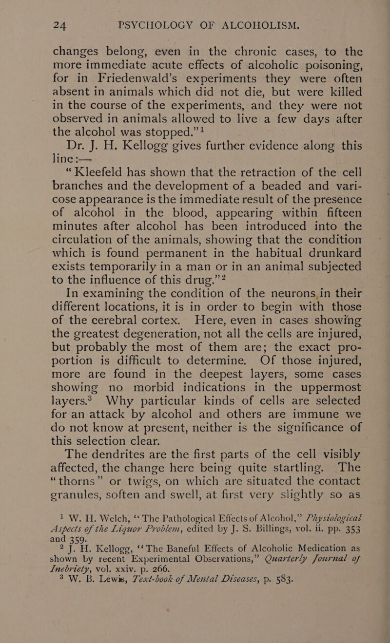 changes belong, even in the chronic cases, to the more immediate acute effects of alcoholic poisoning, for in Friedenwald’s experiments they were often absent in animals which did not die, but were killed in the course of the experiments, and they were not observed in animals allowed to live a few days after ‘the alcohol was stopped.” ! Dr. J. H. Kellogg gives further evidence along this line :— “ Kleefeld has shown that the retraction of the cell branches and the development of a beaded and vari- cose appearance is the immediate result of the presence of alcohol in the blood, appearing within fifteen minutes after alcohol has been introduced into the circulation of the animals, showing that the condition which is found permanent in the habitual drunkard exists temporarily in a man or in an animal subjected to the influence of this drug.”? In examining the condition of the neurons,in their different locations, it is in order to begin with those of the cerebral cortex. Here, even in cases showing the greatest degeneration, not all the cells are injured, but probably the most of them are; the exact pro- portion is difficult to determine. Of those injured, more are found in the deepest layers, some cases showing no morbid indications in the uppermost layers. Why particular kinds of cells are selected for an attack by alcohol and others are immune we do not know at present, neither is the significance of this selection clear. The dendrites are the first parts of the cell visibly affected, the change here being quite startling. The “thorns” or twigs, on which are situated the contact granules, soften and swell, at first very slightly so as 1 W. H. Welch, ‘‘ The Pathological Effects of Alcohol,” Phystological Aspects of the Liguor Problem, edited by J. S. Billings, vol. 11. pp. 353 and d 2 Pr. Kellogg, ‘* The Baneful Effects of Alcoholic Medication as shown by recent Experimental Observations,” Quarterly Journal of Lnebriety, vol. xxiv. p. 266.