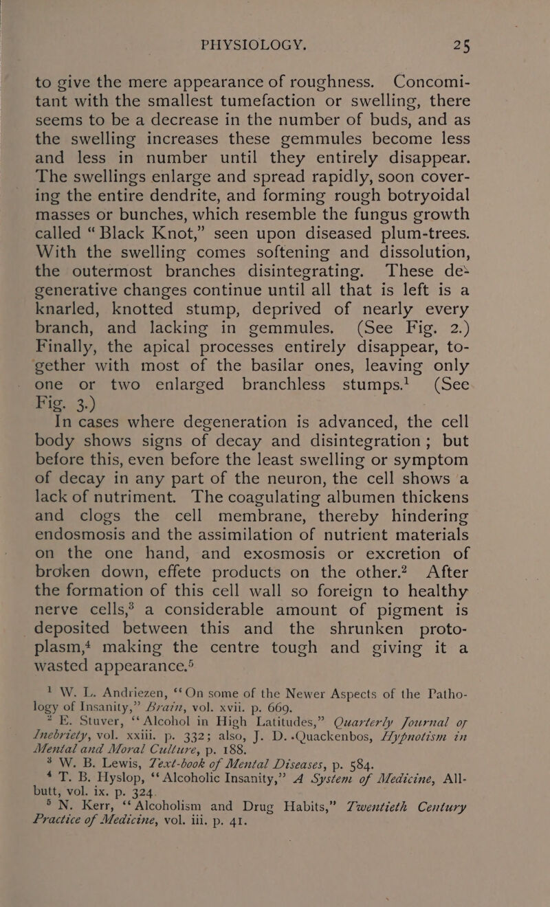 to give the mere appearance of roughness. Concomi- tant with the smallest tumefaction or swelling, there seems to be a decrease in the number of buds, and as the swelling increases these gemmules become less and less in number until they entirely disappear. The swellings enlarge and spread rapidly, soon cover- ing the entire dendrite, and forming rough botryoidal masses or bunches, which resemble the fungus growth called “ Black Knot,” seen upon diseased plum-trees. With the swelling comes softening and dissolution, the outermost branches disintegrating. These de&gt; generative changes continue until all that is left is a knarled, knotted stump, deprived of nearly every branch, and lacking in gemmules. (See Fig. 2.) Finally, the apical processes entirely disappear, to- gether with most of the basilar ones, leaving only one or two enlarged branchless stumps.! (See ES a In cases where degeneration is advanced, the cell body shows signs of decay and disintegration; but before this, even before the least swelling or symptom of decay in any part of the neuron, the cell shows a lack of nutriment. The coagulating albumen thickens and clogs the cell membrane, thereby hindering endosmosis and the assimilation of nutrient materials on the one hand, and exosmosis or excretion of broken down, effete products on the other? After the formation of this cell wall so foreign to healthy nerve cells,*&gt; a considerable amount of pigment is deposited between this and the shrunken _proto- plasm, making the centre tough and giving it a wasted appearance.® ' W. L. Andriezen, ‘On some of the Newer Aspects of the Patho- logy of Insanity,” Avazzz, vol. xvii. p. 669. * KE. Staver, ‘‘ Alcohol in High Latitudes,” Quarterly Journal of Lnebriety, vol. xxiii. p. 332; also, J. D..Quackenbos, Hypnotism in Mental and Moral Culture, p. 188. ° W. B. Lewis, Zext-bo0k of Mental Diseases, p. 584. * T. B. Hyslop, ‘* Alcoholic Insanity,” 4 System of Medicine, All- butt, vol. ix. p. 324. &gt; N. Kerr, ‘* Alcoholism and Drug Habits,” Twentieth Century Practice of Medicine, vol. iii. p. 41.