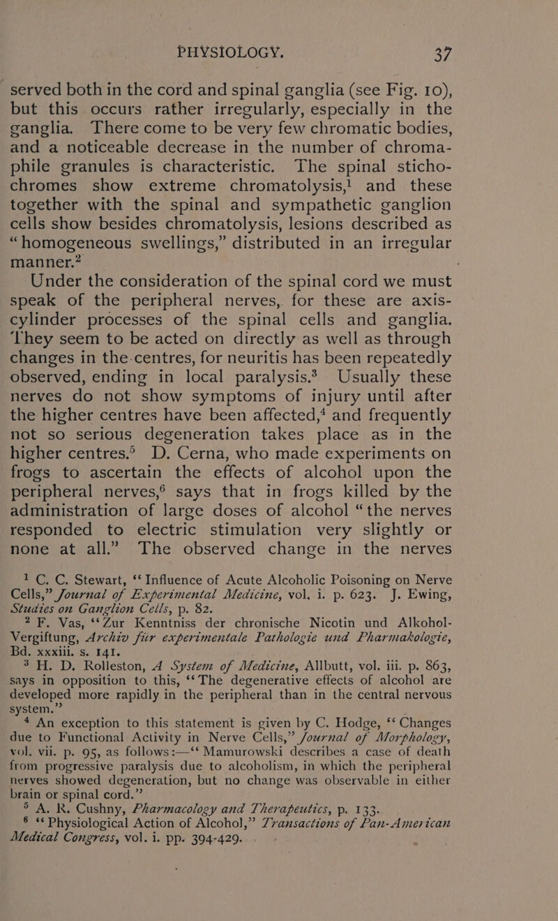 served both in the cord and spinal ganglia (see Fig. 10), but this occurs rather irregularly, especially in the ganglia. There come to be very few chromatic bodies, and a noticeable decrease in the number of chroma- phile granules is characteristic. The spinal sticho- chromes show extreme chromatolysis,! and these together with the spinal and sympathetic ganglion cells show besides chromatolysis, lesions described as “homogeneous swellings,” distributed in an irregular manner.2 _ ; Under the consideration of the spinal cord we must speak of the peripheral nerves, for these are axis- cylinder processes of the spinal cells and ganglia. ‘They seem to be acted on directly as well as through changes in the-.centres, for neuritis has been repeatedly observed, ending in local paralysis.* Usually these nerves do not show symptoms of injury until after the higher centres have been affected,’ and frequently not so serious degeneration takes place as in the higher centres.” D. Cerna, who made experiments on frogs to ascertain the effects of alcohol upon the peripheral nerves,® says that in frogs killed by the administration of large doses of alcohol “the nerves responded to electric stimulation very slightly or none at all.” The observed change in the nerves 1 C. C. Stewart, ‘‘ Influence of Acute Alcoholic Poisoning on Nerve Cells,” Journal of Experimental Medicine, vol, i. p. 623. J. Ewing, Studies on Ganglion Cells, p. 82. 2 F. Vas, ‘‘Zur Kenntniss der chronische Nicotin und Alkohol- Vergiftung, Archiv fiir experimentale Pathologie und Pharmakologie, Bd, xxii. Ss. 141. 3-H. D. Rolleston, 4 System of Medicine, Allbutt, vol. iii. p. 863, says in opposition to this, ‘‘The degenerative effects of alcohol are developed more rapidly in the peripheral than in the central nervous system.” 4 An exception to this statement is given by C. Hodge, ‘‘ Changes due to Functional Activity in Nerve Cells,” Journal of Morphology, vol. vii. p. 95, as follows :—‘* Mamurowski describes a case of death from progressive paralysis due to alcoholism, in which the peripheral nerves showed degeneration, but no change was observable in either brain or spinal cord.” &gt; A. R. Cushny, Pharmacology and Therapeutics, p. 133. § ** Physiological Action of Alcohol,” Zransactions of Pan-American Medical Congress, vol. i. pp. 394-429.