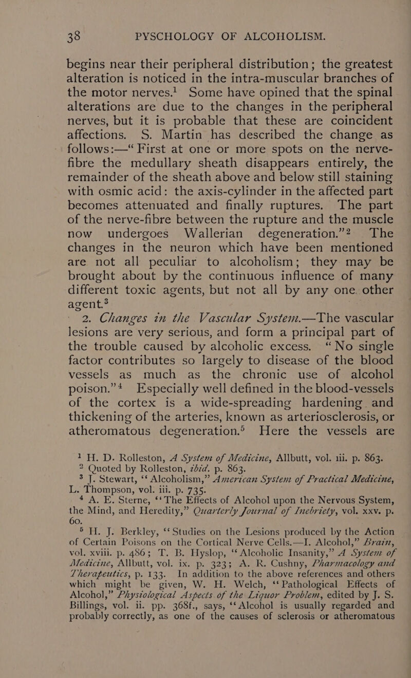 begins near their peripheral distribution; the greatest alteration is noticed in the intra-muscular branches of the motor nerves.! Some have opined that the spinal alterations are due to the changes in the peripheral nerves, but it is probable that these are coincident affections. S. Martin has described the change as follows:—“ First at one or more spots on the nerve- fibre the medullary sheath disappears entirely, the remainder of the sheath above and below still staining with osmic acid: the axis-cylinder in the affected part becomes attenuated and finally ruptures. The part of the nerve-fibre between the rupture and the muscle now undergoes Wallerian degeneration.”? The changes in the neuron which have been mentioned are not all peculiar to alcoholism; they may be brought about by the continuous influence of many different toxic agents, but not all by any one. other agent.® 2. Changes in the Vascular Syste thee vascular lesions are very serious, and form a principal part of the trouble caused by alcoholic excess. “No single factor contributes so largely to disease of the blood vessels as much as the chronic use of alcohol poison.”* Especially well defined in the blood-vessels of the cortex is a wide-spreading hardening. and thickening of the arteries, known as arteriosclerosis, or atheromatous degeneration.® Here the vessels are 1H. D. Rolleston, 4 System of Medicine, Allbutt, vol. 111. p. 863. 2 Quoted by Rolleston, zdza. p. 863. Rol ete walt, Alcoholism,” Pons System of Practical Medicine, L. Thompson, vol. ili. p. 735. 4 A. E. Sterne, ‘‘ The Effects of Alcohol upon the Nervous System, the Mind, and Heredity,” Quarterly Journal of Inebriety, vol. xxv. p. 60. ° H. J. Berkley, ‘Studies on the Lesions produced by the Action of Certain Poisons on the Cortical Nerve Cells.—I. Alcohol,” razz, vol. xvill. p. 486; T. B. Hyslop, ‘‘ Alcoholic Insanity,” 4A Systene of Medicine, Allbutt, vol. ix. p. 323; A. R. Cushny, Pharmacology and Therapeutics, p. 133. In addition to the above references and others which might be given, W. H. Welch, ‘‘ Pathological Effects of Alcohol,” Phystological Aspects of the Liquor Problem, edited by J. S. Billings, vol. ii. pp. 368f., says, ‘Alcohol is usually regarded and probably correctly, as one of the causes of sclerosis or atheromatous