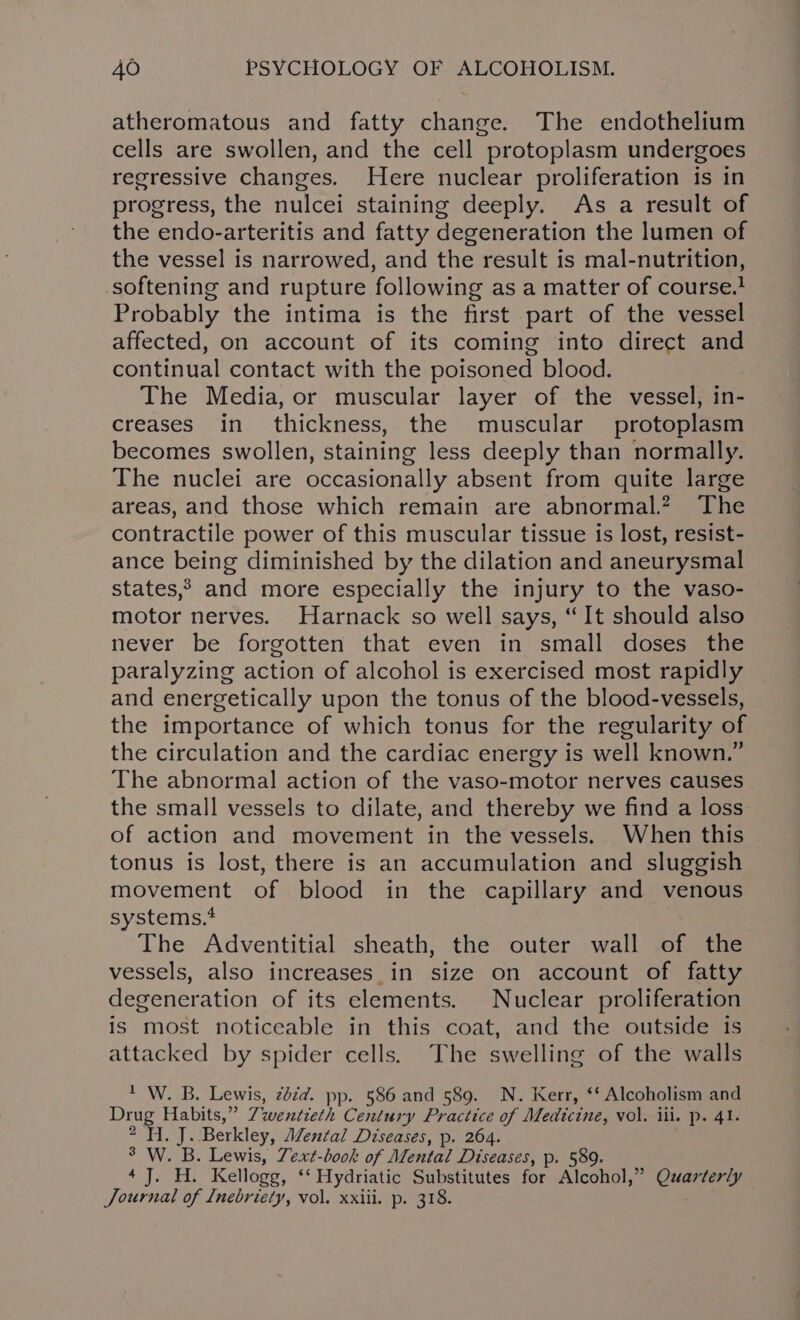 atheromatous and fatty change. The endothelium cells are swollen, and the cell protoplasm undergoes regressive changes. Here nuclear proliferation is in progress, the nulcei staining deeply. As a result of the endo-arteritis and fatty degeneration the lumen of the vessel is narrowed, and the result is mal-nutrition, softening and rupture following as a matter of course. Probably the intima is the first part of the vessel affected, on account of its coming into direct and continual contact with the poisoned blood. The Media, or muscular layer of the vessel, in- creases in thickness, the muscular protoplasm becomes swollen, staining less deeply than normally. The nuclei are occasionally absent from quite large areas, and those which remain are abnormal.? The contractile power of this muscular tissue is lost, resist- ance being diminished by the dilation and aneurysmal states? and more especially the injury to the vaso- motor nerves. Harnack so well says, “It should also never be forgotten that even in small doses the paralyzing action of alcohol is exercised most rapidly and energetically upon the tonus of the blood-vessels, the importance of which tonus for the regularity of the circulation and the cardiac energy is well known.” The abnormal action of the vaso-motor nerves causes the small vessels to dilate, and thereby we find a loss of action and movement in the vessels. When this tonus is lost, there is an accumulation and sluggish movement of blood in the capillary and venous systems.4 The Adventitial sheath, the outer wall of the vessels, also increases_in size on account of fatty degeneration of its elements. Nuclear proliferation is most noticeable in this coat, and the outside is attacked by spider cells. The swelling of the walls * W. B. Lewis, zdzd. pp. 586 and 589. N. Kerr, ‘‘ Alcoholism and Drug Habits,” Zwentieth Century Practice of Medicine, vol. ili. p. 41. 2 Hi. J. Berkley, Mental Diseases, p. 264. 3 W. B. Lewis, Zext-book of Mental Diseases, p. 589. 4 J. H. Kellogg, ‘‘ Hydriatic Substitutes for Alcohol,” Quarterly Journal of Inebriety, vol. xxiii. p. 318.