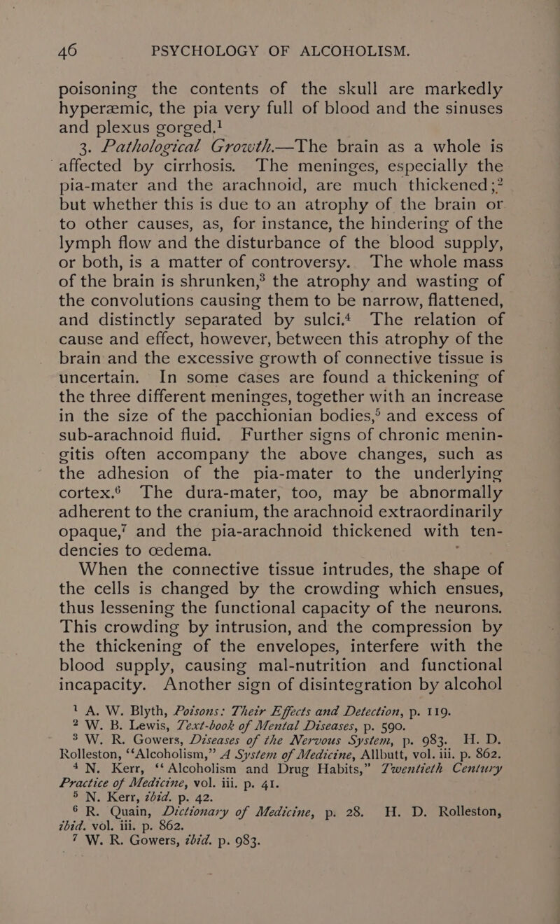 poisoning the contents of the skull are markedly hyperzemic, the pia very full of blood and the sinuses and plexus gorged.! 3. Pathological Growth—The brain as a whole is affected by cirrhosis. The meninges, especially the pia-mater and the arachnoid, are much thickened ;? but whether this is due to an atrophy of the brain or to other causes, as, for instance, the hindering of the lymph flow and the disturbance of the blood supply, or both, is a matter of controversy. The whole mass of the brain is shrunken,® the atrophy and wasting of the convolutions causing them to be narrow, flattened, and distinctly separated by sulci* The relation of cause and effect, however, between this atrophy of the brain and the excessive growth of connective tissue is uncertain. In some cases are found a thickening of the three different meninges, together with an increase in the size of the pacchionian bodies,® and excess of sub-arachnoid fluid. Further signs of chronic menin- gitis often accompany the above changes, such as the adhesion of the pia-mater to the underlying cortex. The dura-mater, too, may be abnormally Aas to the cranium, the arachnoid extraordinarily opaque,’ and the pia- -arachnoid thickened with ten- dencies to cedema. When the connective tissue intrudes, the shape of the cells is changed by the crowding which ensues, thus lessening the functional capacity of the neurons. This crowding by intrusion, and the compression by the thickening of the envelopes, interfere with the blood supply, causing mal-nutrition and functional incapacity. Another sign of disintegration by alcohol UA. W. Blyth, Podsons: Their Effects and Detection, p. 119. 2 W. B. Lewis, Zext-book of Mental Diseases, p. 590. * W. R. Gowers, Diseases of the Nervous System, p. 983. H. D. Rolleston, ‘‘Alcoholism,” 4A System of Medicine, Allbutt, vol. iii. p. 862. 4N. Kerr, ‘‘ Alcoholism and Drug Habits,” Twentieth Century Practice of Medicine, vol. iii. p. 41. 5 N. Kerr, 22d. p. 42. ° R. Quain, Dictionary of Medicine, p. 28. HH. D. Rolleston, ui vol. iii. p. $62. 7 W. R. Gowers, zdzd. p. 983.