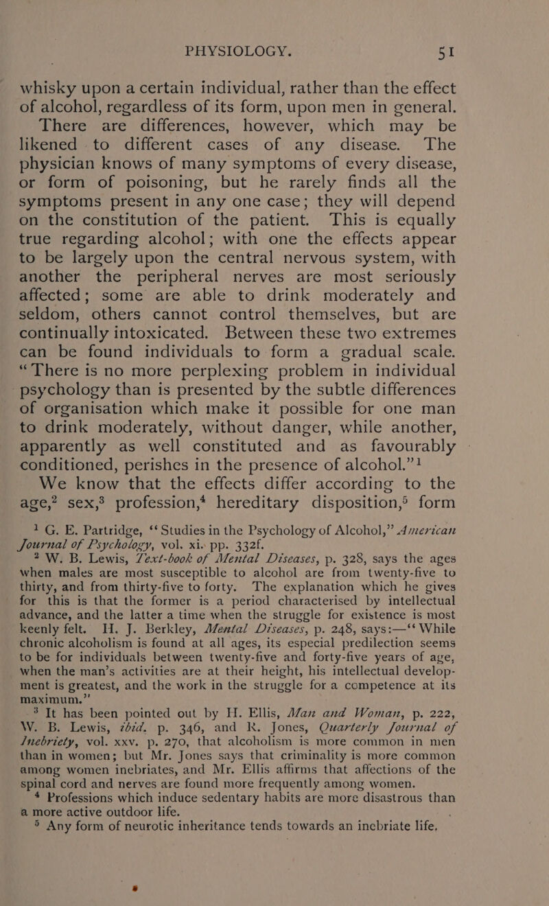 whisky upon a certain individual, rather than the effect of alcohol, regardless of its form, upon men in general. There are differences, however, which may be likened to different cases of any disease. The physician knows of many symptoms of every disease, or form of poisoning, but he rarely finds all the symptoms present in any one case; they will depend on the constitution of the patient. This is equally true regarding alcohol; with one the effects appear to be largely upon the central nervous system, with another the peripheral nerves are most seriously affected; some are able to drink moderately and seldom, others cannot control themselves, but are continually intoxicated. Between these two extremes can be found individuals to form a gradual scale. “There is no more perplexing problem in individual psychology than is presented by the subtle differences of organisation which make it possible for one man to eile moderately, without danger, while another, apparently as well constituted and as favourably conditioned, perishes in the presence of alcohol.”! We know that the effects differ according to the age,” sex,’ profession,* hereditary disposition,® form 1G. E. Partridge, ‘‘ Studies in the Psychology of Alcohol,” .4merican Journal of Psychology, vol. xiv pp. 332. 2 W. B. Lewis, Zext-book of Mental Diseases, p. 328, says the ages when males are most susceptible to alcohol are from twenty-five to thirty, and from thirty-five to forty. The explanation which he gives for this is that the former is a period characterised by intellectual advance, and the latter a time when the struggle for existence is most keenly felt. H. J. Berkley, A/ental Diseases, p. 248, says:—‘* While chronic alcoholism is found at all ages, its especial predilection seems to be for individuals between twenty-five and forty-five years of aye, when the man’s activities are at their height, his intellectual develop- ment is greatest, and the work in the struggle for a competence at its maximum.” 3 It has been pointed out by H. Ellis, A/anx and Woman, p. 222, W. B. Lewis, zdzd. p. 346, and RK. Jones, Quarterly Journal of J/nebriety, vol. xxv. p. 270, that alcoholism is more common in men than in women; but Mr. Jones says that criminality is more common among women inebriates, and Mr. Ellis affirms that affections of the spinal cord and nerves are found more frequently among women. 4 Professions which induce sedentary habits are more disastrous than a more active outdoor life. &gt; Any form of neurotic inheritance tends towards an incbriate life,