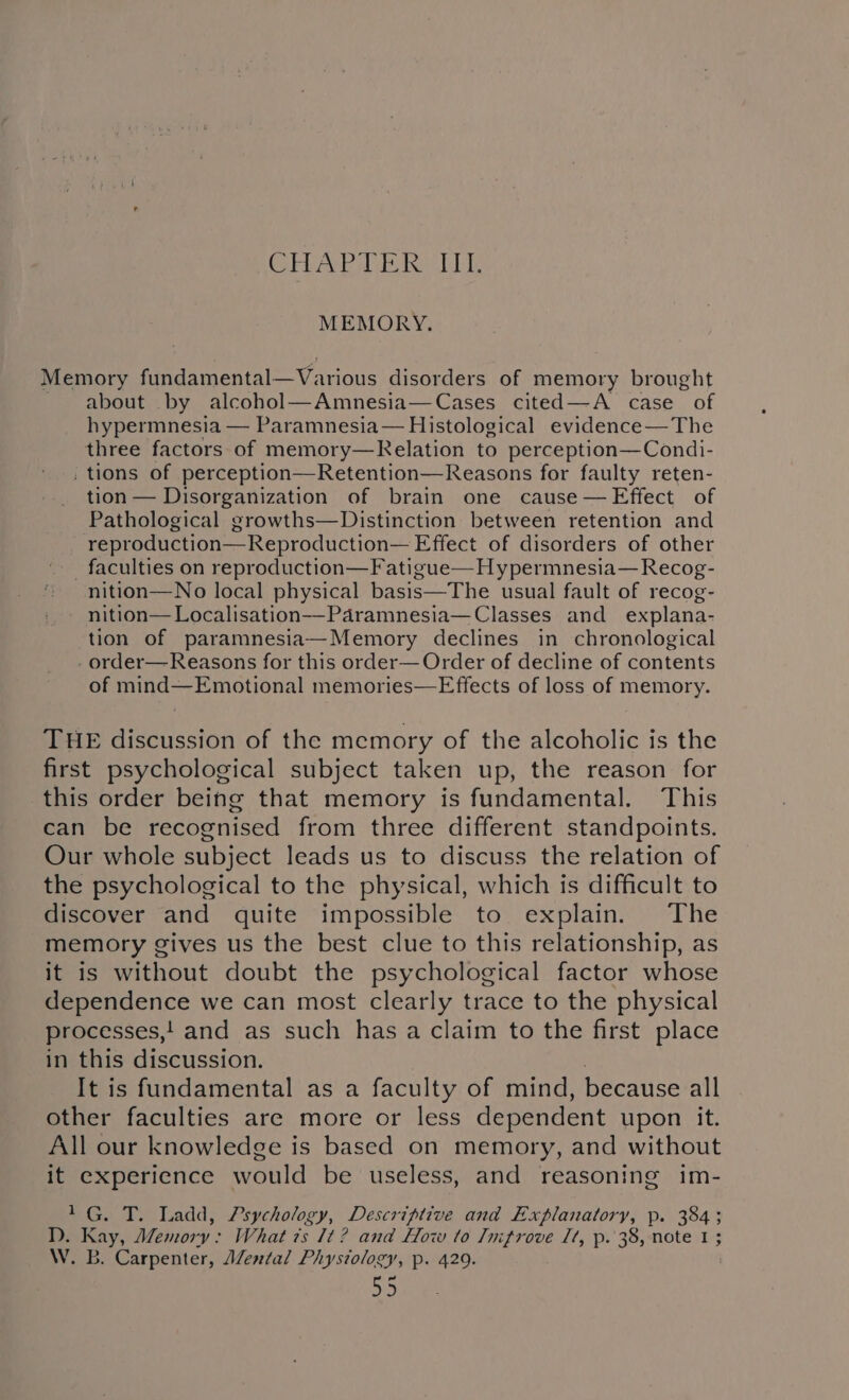 CHAPTER IIL. MEMORY. Memory fundamental—Various disorders of memory brought about by alcohol—Amnesia—Cases cited—A case of hypermnesia — Paramnesia— Histological evidence—The three factors of memory—Kelation to perception—Condi- , tions of perception—Retention—Reasons for faulty reten- tion — Disorganization of brain one cause — Effect of Pathological growths—Distinction between retention and reproduction—Reproduction— Effect of disorders of other _ faculties on reproduction—Fatigue— Hypermnesia—Recog- * nition—No local physical basis—The usual fault of recog- - nition—Localisation-——-Paramnesia—Classes and _ explana- tion of paramnesia—Memory declines in chronological - order—Reasons for this order— Order of decline of contents of mind—Emotional memories—Effects of loss of memory. THE discussion of the memory of the alcoholic is the first psychological subject taken up, the reason for this order being that memory is fundamental. This can be recognised from three different standpoints. Our whole subject leads us to discuss the relation of the psychological to the physical, which is difficult to discover and quite impossible to explain. The memory gives us the best clue to this relationship, as it is without doubt the psychological factor whose dependence we can most clearly trace to the physical processes,! and as such has a claim to the first place in this discussion. 3 It is fundamental as a faculty of mind, because all other faculties are more or less dependent upon it. All our knowledge is based on memory, and without it experience would be useless, and reasoning im- 1G. T. Ladd, Psychology, Descriptive and Explanatory, p. 384; TD. Kay, Memory: What 7s It? and How to Jnifrove It, p. 38, note 1 ; W. B. Carpenter, AZental Physiology, p. 429.