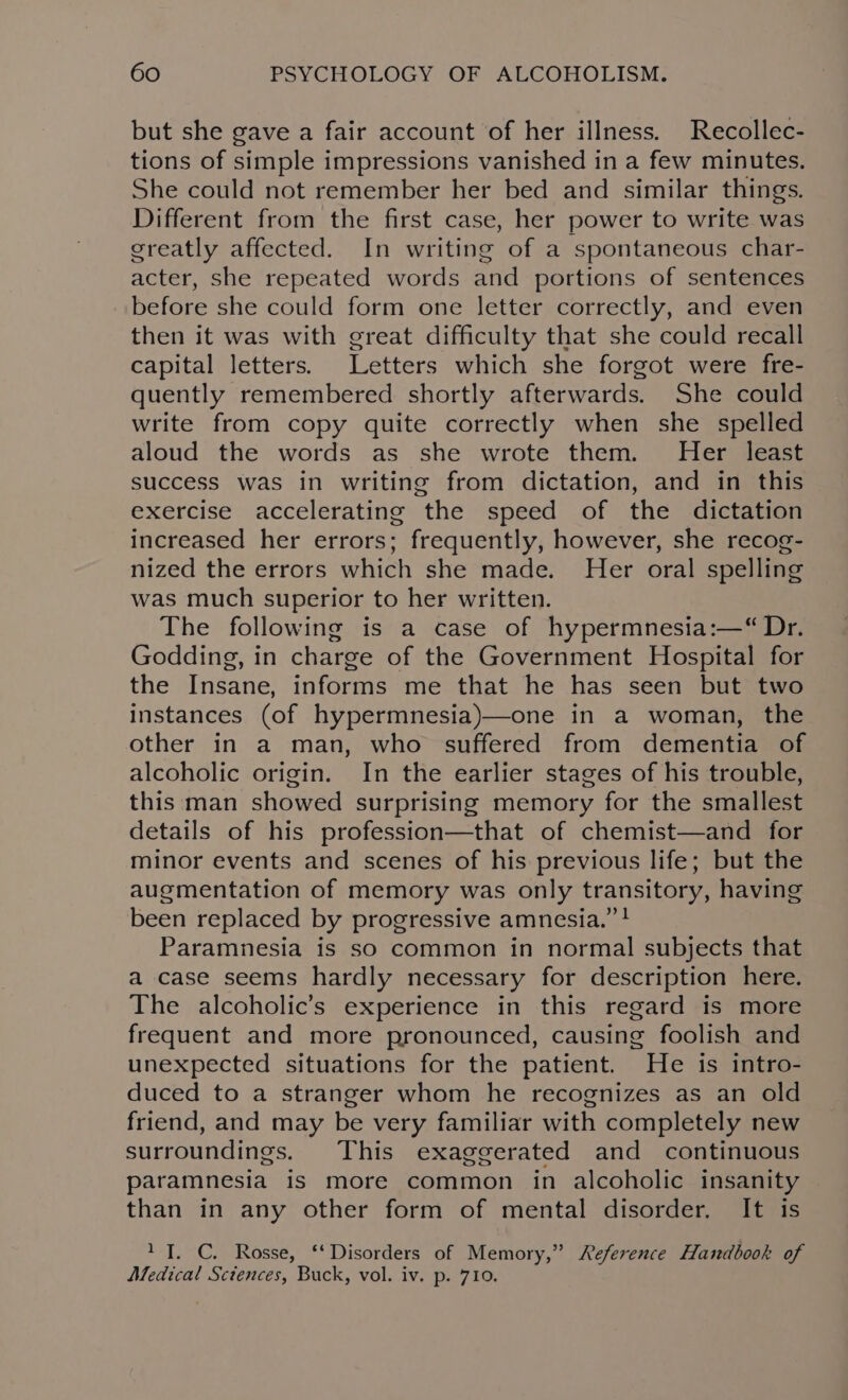 but she gave a fair account of her illness. Recollec- tions of simple impressions vanished in a few minutes. She could not remember her bed and similar things. Different from the first case, her power to write was creatly affected. In writing of a spontaneous char- acter, she repeated words and portions of sentences before she could form one letter correctly, and even then it was with great difficulty that she could recall capital letters. Letters which she forgot were fre- quently remembered shortly afterwards. She could write from copy quite correctly when she spelled aloud the words as she wrote them. Her least success was in writing from dictation, and in this exercise accelerating the speed of the dictation increased her errors; frequently, however, she recog- nized the errors which she made. Her oral spelling was much superior to her written. The following is a case of hypermnesia:—“ Dr. Godding, in charge of the Government Hospital for the Insane, informs me that he has seen but two instances (of hypermnesia)—one in a woman, the other in a man, who suffered from dementia of alcoholic origin. In the earlier stages of his trouble, this man showed surprising memory for the smallest details of his profession—that of chemist—and for minor events and scenes of his previous life; but the augmentation of memory was only transitory, having been replaced by progressive amnesia.” ! Paramnesia is so common in normal subjects that a case seems hardly necessary for description here. The alcoholic’s experience in this regard is more frequent and more pronounced, causing foolish and unexpected situations for the patient. He is intro- duced to a stranger whom he recognizes as an old friend, and may be very familiar with completely new surroundings. This exaggerated and continuous paramnesia is more common in alcoholic insanity than in any other form of mental disorder. It is 1 TI. C. Rosse, ‘‘ Disorders of Memory,” Reference Handbook of Medical Sctences, Buck, vol. iv. p. 710.