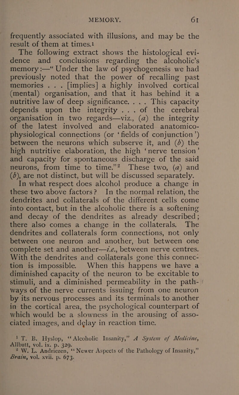 frequently associated with illusions, and may be the result of them at times.1 The following extract shows the histological evi- dence and conclusions regarding the alcoholic’s memory :—“ Under the law of psychogenesis we had previously noted that the power of recalling past memories .. . [implies] a highly involved cortical (mental) organisation, and that it has behind it a nutritive law of deep significance. . .. This capacity depends upon the integrity ... of the cerebral organisation in two regards—viz., (a) the integrity of the latest involved and elaborated anatomico- physiological connections (or ‘fields of conjunction’) between the neurons which subserve it, and (4) the high nutritive elaboration, the high ‘nerve tension’ and capacity for spontaneous discharge of the said - neurons, from time to time.”? These two, (a) and (0), are not distinct, but will be discussed separately. In what respect does alcohol produce a change in these two above factors? In the normal relation, the dendrites and collaterals of the different cells come into contact, but in the alcoholic there is a softening and decay of the dendrites as already described; there also comes a change in the collaterals. The dendrites and collaterals form connections, not only between one neuron and another, but between one complete set and another—z.e., between nerve centres. With the dendrites and collaterals gone this connec- tion is impossible. When this happens we have a diminished capacity of the neuron to be excitable to stimuli, and a diminished permeability in the path- : ways of the nerve currents issuing from one neuron by its nervous processes and its terminals to another in the cortical area, the psychological counterpart of which would be a slowness in the arousing of asso- ciated images, and delay in reaction time. 1T,. B. Hyslop, ‘‘ Alcoholic Insanity,” 4 System of Medicine, Allbutt, vol. ix. p. 329. 2 W. L. Andriezen, ‘‘ Newer Aspects of the Pathology of Insanity,” Brain, vol. xvii. p. 673: