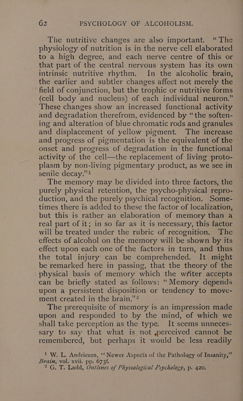 The nutritive changes are also important. “The physiology of nutrition is in the nerve cell elaborated to a high degree, and each nerve centre of this or that part of the central nervous system has its own — intrinsic nutritive rhythm. In the alcoholic brain, the earlier and subtler changes affect not merely the field of conjunction, but the trophic or nutritive forms (cell body and nucleus) of each individual neuron.” These changes show an increased functional activity and degradation therefrom, evidenced by “the soften- ing and alteration of blue chromatic rods and granules and displacement of yellow pigment. The increase and progress of pigmentation is the equivalent of the onset and progress of degradation in the functional activity of the cell—the replacement of living proto- plasm by non-living pigmentary product, as we see in senile decay.”4 The memory may be divided into three factors, the purely physical retention, the psycho-physical repro- duction, and the purely psychical recognition. Some- times there is added to these the factor of localization, but this is rather an elaboration of memory than a real part of it; in so far as it is necessary, this factor will be treated under the rubric of recognition. The effects of alcohol on the memory will be shown by its effect upon each one of the factors in turn, and thus the total injury can be comprehended. It might be remarked here in passing, that the theory of the physical basis of memory which the writer accepts can be briefly stated as follows: “ Memory depends upon a persistent disposition or tendency to move- ment created in the brain.” The prerequisite of memory is an impression made upon and responded to by the mind, of which we shall take perception as the type. It seems unneces- sary to say that what is not ,perceived cannot be remembered, but perhaps it would be less readily 1 W. L. Andriezen, ‘‘ Newer Aspects of the Pathology of Insanity,” Brain, vol. xvii. pp. 6736. 2G, T. Ladd, Oudclines of Phystological Psychology, p. 420.