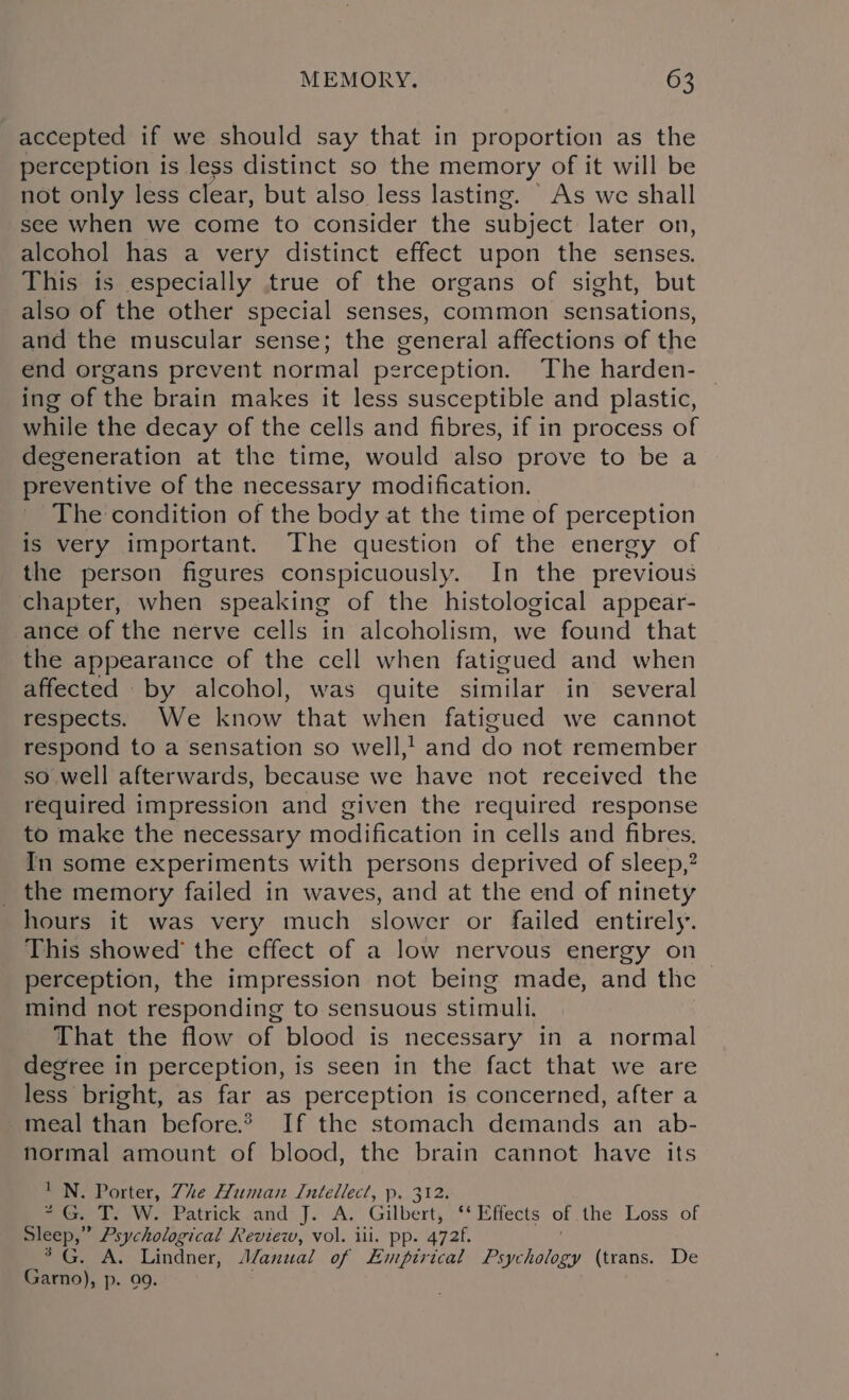 accepted if we should say that in proportion as the perception is less distinct so the memory of it will be not only less clear, but also less lasting. As we shall see when we come to consider the subject later on, alcohol has a very distinct effect upon the senses. This is especially true of the organs of sight, but also of the other special senses, common sensations, and the muscular sense; the general affections of the end organs prevent normal perception. The harden- — ing of the brain makes it less susceptible and plastic, while the decay of the cells and fibres, if in process of degeneration at the time, would also prove to be a preventive of the necessary modification. The condition of the body at the time of perception is very important. The question of the energy of the person figures conspicuously. In the previous chapter, when speaking of the histological appear- ance of the nerve cells in alcoholism, we found that the appearance of the cell when fatigued and when affected by alcohol, was quite similar in several respects. We know that when fatigued we cannot respond to a sensation so well,! and do not remember so well afterwards, because we have not received the required impression and given the required response to make the necessary modification in cells and fibres. In some experiments with persons deprived of sleep,? _ the memory failed in waves, and at the end of ninety hours it was very much slower or failed entirely’. This showed’ the effect of a low nervous energy on perception, the impression not being made, and the &gt; mind not responding to sensuous stimuli. That the flow of blood is necessary in a normal degree in perception, is seen in the fact that we are less bright, as far as perception is concerned, after a meal than before.* If the stomach demands an ab- normal amount of blood, the brain cannot have its 'N. Porter, The Human Intellect, p. 312. “G. T. W. Patrick and J. A. Gilbert, ‘‘ Effects of the Loss of Sleep,” Psychological Review, vol. ill. pp. 472f. . A. Lindner, J/anual of Empirical Psychology (trans. De Garno), p. 99.