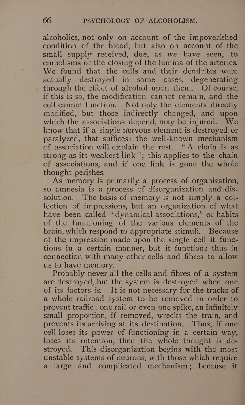 alcoholics, not only on account of the impoverished condition of the blood, but also on account of the small supply received, due, as we have seen, to embolisms or the closing of the lumina of the arteries. We found that the cells and their dendrites were actually destroyed in some cases, degenerating through the effect of alcohol upon them. Of course, if this is so, the modification cannot remain, and the cell cannot function. Not only the elements directly modified, but those indirectly changed, and upon which the associations depend, may be injured. We know that if a single nervous element is destroyed or paralyzed, that suffices: the well-known mechanism of association will explain the rest. “A chain is as strong as its weakest link”; this applies to the chain of associations, and if one link is gone the whole thought perishes. As memory is primarily a process of organization, so amnesia is a process of disorganization and dis- solution. ‘The basis of memory is not simply a col- lection of impressions, but an organization of what have been called “dynamical associations,” or habits of the functioning of the various elements of the brain, which respond to appropriate stimuli. Because of the impression made upon the single cell it func- tions in a certain manner, but it functions thus in connection with many other cells and fibres to allow us to have memory. Probably never all the cells and fibres of a system are destroyed, but the system is destroyed when one of its factors is, It is not necessary for the tracks of a whole railroad system to be removed in order to prevent traffic; one rail or even one spike, an infinitely small proportion, if removed, wrecks the train, and prevents its arriving at its destination. Thus, if one cell loses its power of functioning in a certain way, loses its retention, then the whole thought is de- stroyed. This disorganization begins with the most unstable systems of neurons, with those which require a large and complicated mechanism; because it