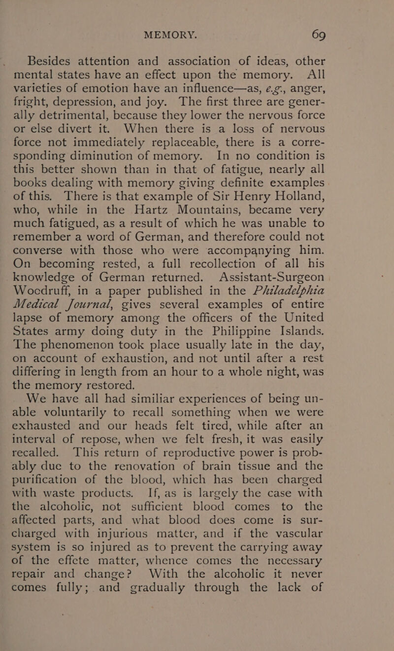 Besides attention and association of ideas, other mental states have an effect upon the memory. All varieties of emotion have an influence—as, ¢.¢., anger, fright, depression, and joy. The first three are gener- ally detrimental, because they lower the nervous force or else divert it. When there is a loss of nervous force not immediately replaceable, there is a corre- sponding diminution of memory. In no condition is this better shown than in that of fatigue, nearly all books dealing with memory giving definite examples of this. There is that example of Sir Henry Holland, who, while in the Hartz Mountains, became very much fatigued, as a result of which he was unable to remember a word of German, and therefore could not converse with those who were accompanying him. On becoming rested, a full recollection of all his knowledge of German returned. Assistant-Surgeon Wocdruff, in a paper published in the Phzladelphia Medical Journal, gives several examples of entire lapse of memory among the officers of the United States army doing duty in the Philippine Islands. The phenomenon took place usually late in the day, on account of exhaustion, and not until after a rest differing in length from an hour to a whole night, was the memory restored. We have all had similiar experiences of being un- able voluntarily to recall something when we were exhausted and our heads felt tired, while after an interval of repose, when we felt fresh, it was easily recalled. This return of reproductive power is prob- ably due to the renovation of brain tissue and the purification of the blood, which has been charged with waste products. If, as is largely the case with the alcoholic, not sufficient blood comes to the affected parts, and what blood does come is sur- charged with injurious matter, and if the vascular system is so injured as to prevent the carrying away of the effete matter, whence comes the necessary repair and change? With the alcoholic it never comes fully; and gradually through the lack of